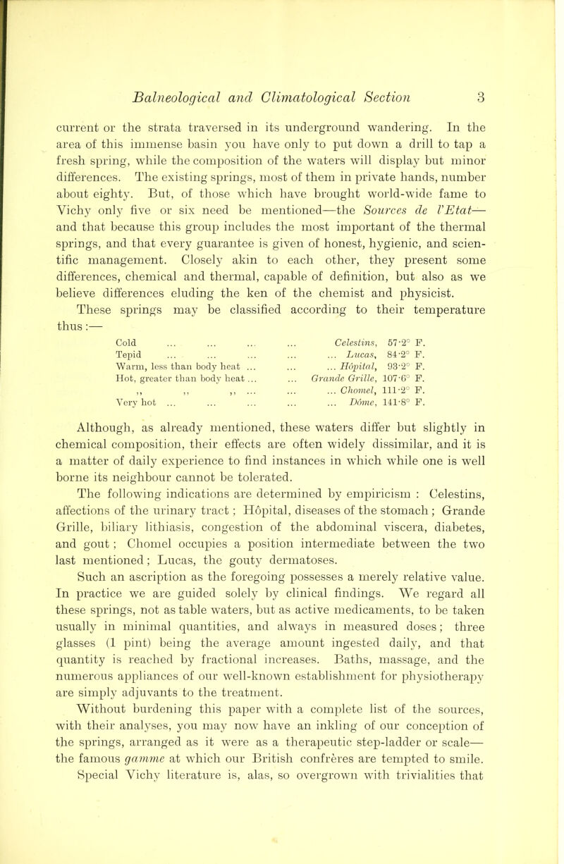current or the strata traversed in its underground wandering. In the area of this immense basin you have only to put down a drill to tap a fresh spring, while the composition of the waters will display but minor differences. The existing springs, most of them in private hands, number about eighty. But, of those which have brought world-wide fame to Vichy only five or six need be mentioned—the Sources de VEtat— and that because this group includes the most important of the thermal springs, and that every guarantee is given of honest, hygienic, and scien- tific management. Closely akin to each other, they present some differences, chemical and thermal, capable of definition, but also as we believe differences eluding the ken of the chemist and physicist. These springs may be classified according to their temperature thus:— Cold Tepid Warm, less than body heat Hot, greater than body heat ? 5 ) J 5 ? Very hot ... Celestins, 57-2° F. ... Lucas, 84-2° F. ... Hopital, 93-2° F. Grande Grille, 107-6° F. ... Chomely 111-2° F. ... Dome, 141-8° F. Although, as already mentioned, these waters differ but slightly in chemical composition, their effects are often widely dissimilar, and it is a matter of daily experience to find instances in which while one is well borne its neighbour cannot be tolerated. The following indications are determined by empiricism : Celestins, affections of the urinary tract; Hopital, diseases of the stomach; Grande Grille, biliary lithiasis, congestion of the abdominal viscera, diabetes, and gout ; Chomel occupies a position intermediate between the two last mentioned; Lucas, the gouty dermatoses. Such an ascription as the foregoing possesses a merely relative value. In practice we are guided solely by clinical findings. We regard all these springs, not as table waters, but as active medicaments, to be taken usually in minimal quantities, and always in measured doses; three glasses (1 pint) being the average amount ingested daily, and that quantity is reached by fractional increases. Baths, massage, and the numerous appliances of our well-known establishment for physiotherapy are simply adjuvants to the treatment. Without burdening this paper with a complete list of the sources, with their analyses, you may now have an inkling of our conception of the springs, arranged as it were as a therapeutic step-ladder or scale— the famous gamme at which our British confreres are tempted to smile. Special Vichy literature is, alas, so overgrown with trivialities that