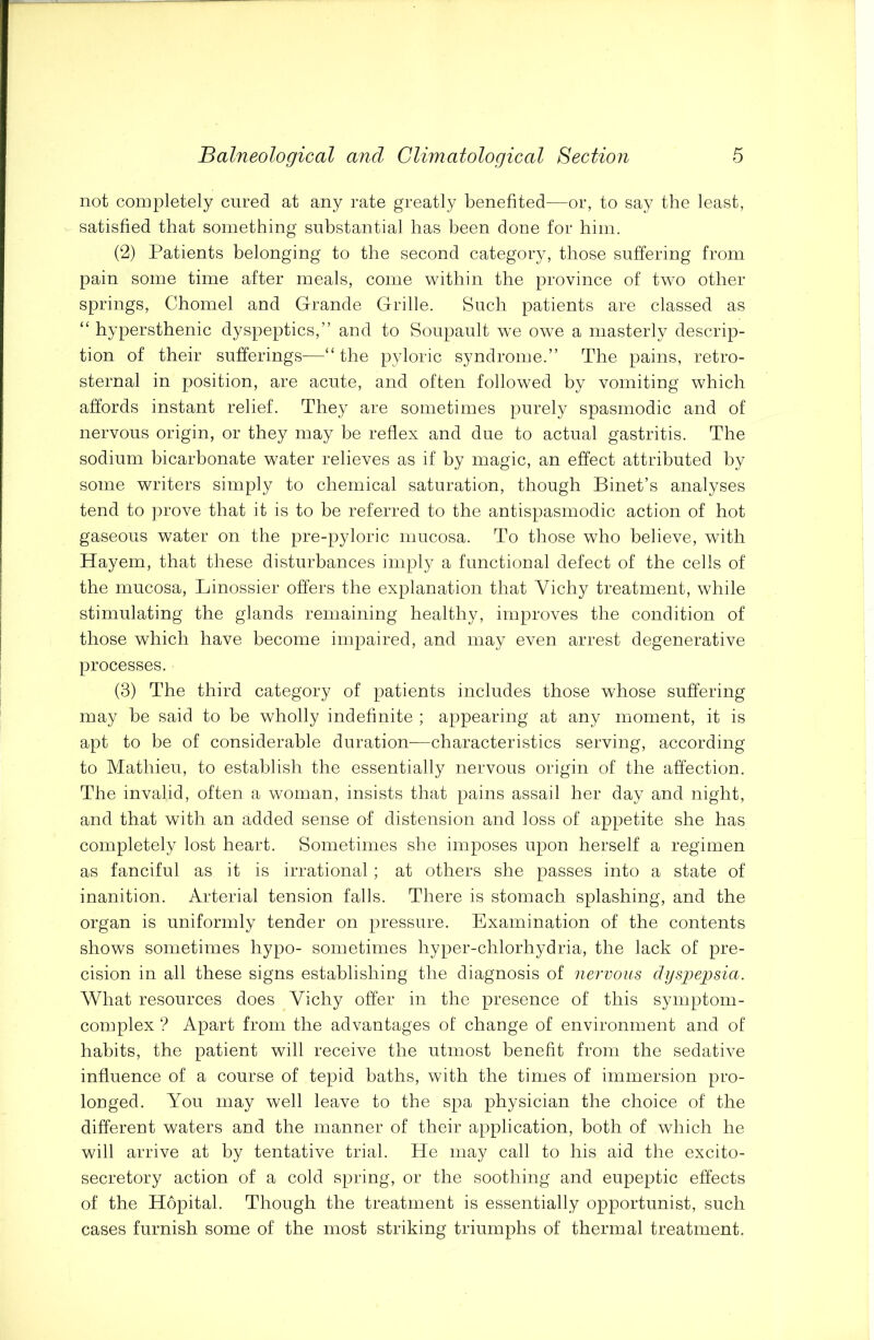 not completely cured at any rate greatly benefited—or, to say the least, satisfied that something substantial has been done for him. (2) Patients belonging to the second category, those suffering from pain some time after meals, come within the province of two other springs, Chomel and Gfrande Grille. Such patients are classed as “ hypersthenic dyspeptics,” and to Soupault wTe owe a masterly descrip- tion of their sufferings—“the pyloric syndrome.” The pains, retro- sternal in position, are acute, and often followed by vomiting which affords instant relief. They are sometimes purely spasmodic and of nervous origin, or they may be reflex and due to actual gastritis. The sodium bicarbonate water relieves as if by magic, an effect attributed by some writers simply to chemical saturation, though Binet’s analyses tend to prove that it is to be referred to the antispasmodic action of hot gaseous water on the pre-pyloric mucosa. To those who believe, with Hayem, that these disturbances imply a functional defect of the cells of the mucosa, Linossier offers the explanation that Vichy treatment, while stimulating the glands remaining healthy, improves the condition of those which have become impaired, and may even arrest degenerative processes. (3) The third category of patients includes those whose suffering may be said to be wholly indefinite ; appearing at any moment, it is apt to be of considerable duration—characteristics serving, according to Mathieu, to establish the essentially nervous origin of the affection. The invalid, often a woman, insists that pains assail her day and night, and that with an added sense of distension and loss of appetite she has completely lost heart. Sometimes she imposes upon herself a regimen as fanciful as it is irrational; at others she passes into a state of inanition. Arterial tension falls. There is stomach splashing, and the organ is uniformly tender on pressure. Examination of the contents shows sometimes hypo- sometimes hyper-chlorhydria, the lack of pre- cision in all these signs establishing the diagnosis of nervous dyspepsia. What resources does Vichy offer in the presence of this symptom - complex ? Apart from the advantages of change of environment and of habits, the patient will receive the utmost benefit from the sedative influence of a course of tepid baths, with the times of immersion pro- longed. You may well leave to the spa physician the choice of the different waters and the manner of their application, both of which he will arrive at by tentative trial. He may call to his aid the excito- secretory action of a cold spring, or the soothing and eupeptic effects of the Hopital. Though the treatment is essentially opportunist, such cases furnish some of the most striking triumphs of thermal treatment.