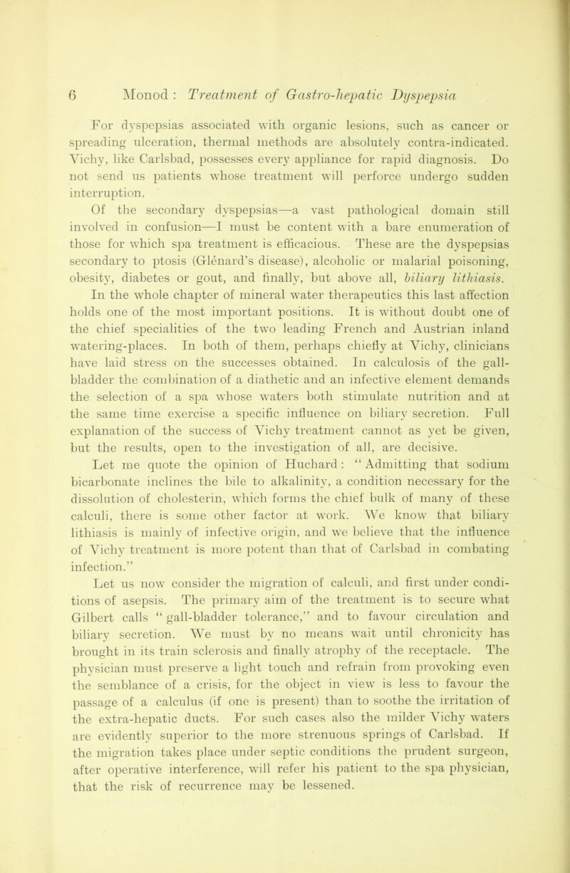 For dyspepsias associated with organic lesions, such as cancer or spreading ulceration, thermal methods are absolutely contra-indicated. Vichy, like Carlsbad, possesses every appliance for rapid diagnosis. Do not send us patients whose treatment will perforce undergo sudden interruption. Of the secondary dyspepsias—a vast pathological domain still involved in confusion—I must be content with a bare enumeration of those for which spa treatment is efficacious. These are the dyspepsias secondary to ptosis (Glenard’s disease), alcoholic or malarial poisoning, obesity, diabetes or gout, and finally, but above all, biliary lithiasis. In the whole chapter of mineral water therapeutics this last affection holds one of the most important positions. It is without doubt one of the chief specialities of the two leading French and Austrian inland watering-places. In both of them, perhaps chiefly at Vichy, clinicians have laid stress on the successes obtained. In calculosis of the gall- bladder the combination of a diathetic and an infective element demands the selection of a spa whose waters both stimulate nutrition and at the same time exercise a specific influence on biliary secretion. Full explanation of the success of Vichy treatment cannot as yet be given, but the results, open to the investigation of all, are decisive. Let me quote the opinion of Huchard : “Admitting that sodium bicarbonate inclines the bile to alkalinity, a condition necessary for the dissolution of cholesterin, which forms the chief bulk of many of these calculi, there is some other factor at work. We know that biliary lithiasis is mainly of infective origin, and we believe that the influence of Vichy treatment is more potent than that of Carlsbad in combating infection.” Let us now consider the migration of calculi, and first under condi- tions of asepsis. The primary aim of the treatment is to secure what Gilbert calls “ gall-bladder tolerance,” and to favour circulation and biliary secretion. We must by no means wait until chronicity has brought in its train sclerosis and finally atrophy of the receptacle. The physician must preserve a light touch and refrain from provoking even the semblance of a crisis, for the object in view is less to favour the passage of a calculus (if one is present) than to soothe the irritation of the extra-hepatic ducts. For such cases also the milder Vichy waters are evidently superior to the more strenuous springs of Carlsbad. If the migration takes place under septic conditions the prudent surgeon, after operative interference, will refer his patient to the spa physician, that the risk of recurrence may be lessened.