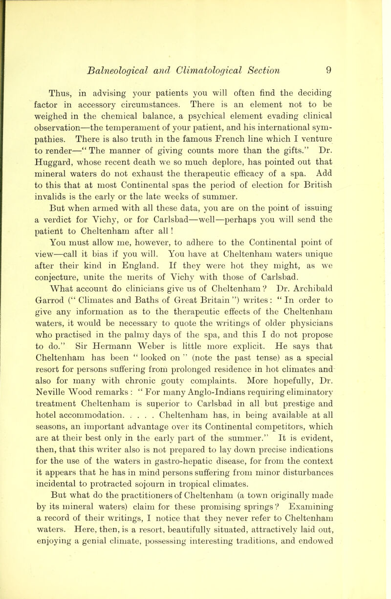 Thus, in advising yonr patients you will often find the deciding factor in accessory circumstances. There is an element not to be weighed in the chemical balance, a psychical element evading clinical observation—the temperament of your patient, and his international sym- pathies. There is also truth in the famous French line which I venture to render—“ The manner of giving counts more than the gifts.” Dr. Huggard, whose recent death we so much deplore, has pointed out that mineral waters do not exhaust the therapeutic efficacy of a spa. Add to this that at most Continental spas the period of election for British invalids is the early or the late weeks of summer. But when armed with all these data, you are on the point of issuing a verdict for Vichy, or for Carlsbad—well—perhaps you will send the patient to Cheltenham after all ! You must allow me, however, to adhere to the Continental point of view—call it bias if you will. You have at Cheltenham waters unique after their kind in England. If they were hot they might, as we conjecture, unite the merits of Vichy with those of Carlsbad. What account do clinicians give us of Cheltenham ? Dr. Archibald Garrod (“ Climates and Baths of Great Britain”) writes: “ In order to give any information as to the therapeutic effects of the Cheltenham waters, it would be necessary to quote the writings of older physicians who practised in the palmy days of the spa, and this I do not propose to do.” Sir Hermann Weber is little more explicit. He says that Cheltenham has been “ looked on ” (note the past tense) as a special resort for persons suffering from prolonged residence in hot climates and also for many with chronic gouty complaints. More hopefully, Dr. Neville Wood remarks : “ For many Anglo-Indians requiring eliminatory treatment Cheltenham is superior to Carlsbad in all but prestige and hotel accommodation Cheltenham has, in being available at all seasons, an important advantage over its Continental competitors, which are at their best only in the early part of the summer.” It is evident, then, that this writer also is not prepared to lay down precise indications for the use of the waters in gastro-hepatic disease, for from the context it appears that he has in mind persons suffering from minor disturbances incidental to protracted sojourn in tropical climates. But what do the practitioners of Cheltenham (a town originally made by its mineral waters) claim for these promising springs ? Examining a record of their writings, I notice that they never refer to Cheltenham waters. Here, then, is a resort, beautifully situated, attractively laid out, enjoying a genial climate, possessing interesting traditions, and endowed