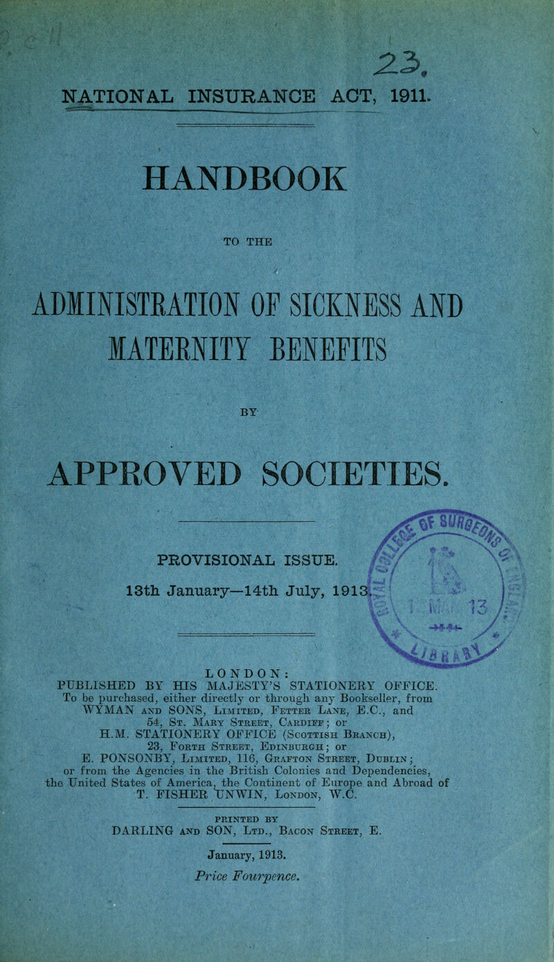 zx NATIONAL INSURANCE ACT, 1911. HANDBOOK TO THE II ADMINISTRATION OF SICKNESS AND MATERNITY BENEFITS BY APPROVED SOCIETIES. PROVISIONAL ISSUE. ISth. January—14th July, 1913. LONDON: PUBLISHED BY HIS MAJESTY’S STATIONERY OFFICE. To be purchased, either directly or through any Bookseller, from WYMAN AND SONS, Limited, Fetter Lane, E.C., and 54, St. Mary Street, Cardiee; or H.M. STATIONERY OFFICE (Scottish Branch), 23, Forth Street, Edinburgh; or E. PONSONBY, Limited, 116, Graeton Street, Dublin; or from the Agencies in the British Colonies and Dependencies, the United States of America, the Continent of Europe and Abroad of T. FISHER UNWIN, London, W.C. PRINTED BY DARLING and SON, Ltd., Bacon Street, E. January, 1913.