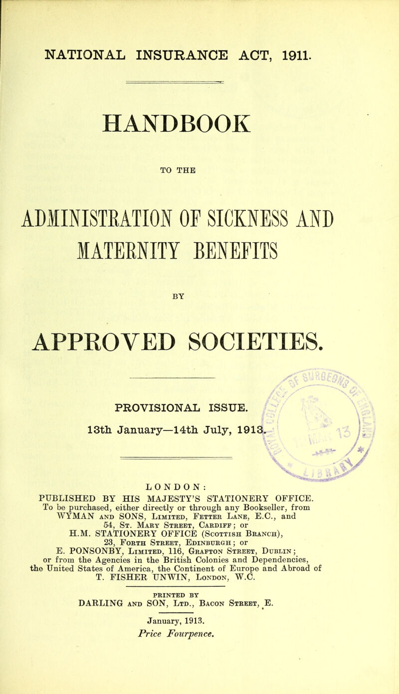 HANDBOOK TO THE ADMINISTRATION OF SICKNESS AND MATERNITY BENEFITS BY APPROVED SOCIETIES. PROVISIONAL ISSUE. 13tli January—14th July, 1913. LONDON: PUBLISHED BY HIS MAJESTY’S STATIONERY OFFICE. To be purchased, either directly or through any Bookseller, from WYMAN AND SONS, Limited, Fetter Lane, E.C., and 54, St. Mary Street, Cardife ; or H.M. STATIONERY OFFICE (Scottish Branch), 23, Forth Street, Edinburgh; or E. PONSONBY, Limited, 116, Grafton Street, Dublin; or from the Agencies in the British Colonies and Dependencies, the United States of America, the Continent of Europe and Abroad of T. FISHER UNWIN, London, W.C. PRINTED BY DARLING and SON, Ltd., Bacon Street, E. January, 1913.