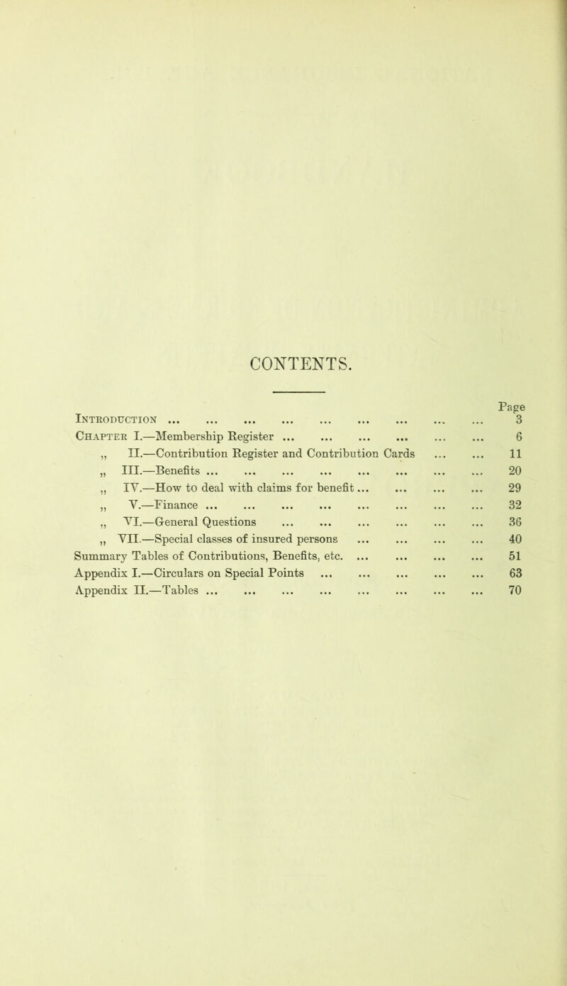 CONTENTS. Introduction ... Chapter I.- „ II.- „ III.- „ IV.- „ V.- -Membership Register ... ... —Contribution Register and Contribution Cards -Benefits -How to deal with claims for benefit... -Finance ... ... -General Questions „ VII.—Special classes of insured persons Summary Tables of Contributions, Benefits, etc. ... Appendix I.—Circulars on Special Points Appendix II.—Tables ...