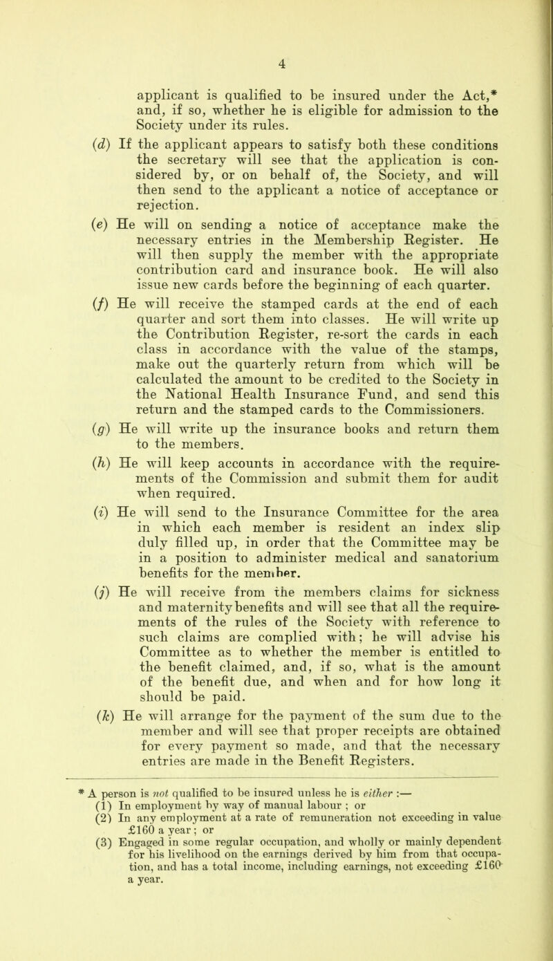 applicant is qualified to be insured under tbe Act,* and, if so, whether he is eligible for admission to the Society under its rules. (d) If the applicant appears to satisfy both these conditions the secretary will see that the application is con- sidered by, or on behalf of, the Society, and will then send to the applicant a notice of acceptance or rejection. {e) He will on sending a notice of acceptance make the necessary entries in the Membership Register. He will then supply the member with the appropriate contribution card and insurance book. He will also issue new cards before the beginning of each quarter. (/) He will receive the stamped cards at the end of each quarter and sort them into classes. He will write up the Contribution Register, re-sort the cards in each class in accordance with the value of the stamps, make out the quarterly return from which will be calculated the amount to he credited to the Society in the National Health Insurance Fund, and send this return and the stamped cards to the Commissioners. (g) He will write up the insurance books and return them to the members. (h) He will keep accounts in accordance with the require- ments of the Commission and submit them for audit when required. (^) He will send to the Insurance Committee for the area in which each member is resident an index slip duly filled up, in order that the Committee may be in a position to administer medical and sanatorium benefits for the menther. (j) He wull receive from the members claims for sickness and maternity benefits and will see that all the require- ments of the rules of the Society with reference to such claims are complied with; he will advise his Committee as to whether the member is entitled to the benefit claimed, and, if so, what is the amount of the benefit due, and when and for how long it should be paid. {k) He will arrange for the payment of the sum due to the member and will see that proper receipts are obtained for every payment so made, and that the necessary entries are made in the Benefit Registers. * A person is not qualified to be insured unless he is either :— (1) In employment by way of manual labour ; or (2) In any employment at a rate of remuneration not exceeding in value £160 a year ; or (3) Engaged in some regular occupation, and wholly or mainly dependent for his livelihood on the earnings derived by him from that occupa- tion, and has a total income, including earnings, not exceeding £160 a year.