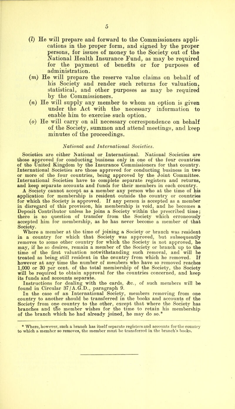 (Z) He will prepare and forward to the Commissioners appli- cations in the proper form, and signed by the proper persons, for issues of money to the Society out of the National Health Insurance Fund, as may be required for the payment of benefits or for purposes of administration. (m) He will prepare the reserve value claims on behalf of his Society and render such returns for valuation, statistical, and other purposes as may be required by the Commissioners. {n) He will supply any member to whom an option is given under the Act with the necessary information to enable him to exercise such option. (o) He will carry on all necessary correspondence on behalf of the Society, summon and attend meetings, and keep minutes of the proceedings. National and International Societies. Societies are either National or International. National Societies are those approved for conducting business only in one of the four countries of the United Kingdom by the Insurance Commissioners for that country. International Societies are those approved for conducting business in two or more of the four countries, being approved by the Joint Committee. International Societies have to complete separate registers and returns, and keep separate accounts and funds for their members in each country. A Society cannot accept as a member any person who at the time of his application for membership is resident outside the country or countries for which the Society is approved. If any person is accepted as a member in disregard of this provision, his membership is void, and he becomes a Deposit Contributor unless he joins a Society within the prescribed time; there is no question of transfer from the Society which erroneously accepted him for membership, as he has never become a member of that Society. Where a member at the time of joining a Society or branch was resident in a country for which that Society was approved, but subsequently removes to some other country for which the Society is not approved, he may, if he so desires, remain a member of the Society or branch up to the time of the first valuation notwithstanding such removal, and will be treated as being still resident in the country from which he removed. If however at any time the number of members who have so removed reaches 1,000 or 30 per cent, of the total membership of the Society, the Society will be required to obtain approval for the countries concerned, and keep its funds and accounts separate. Instructions for dealing with the cards, &c., of such members will be found in Circular 37/A.G.D., paragraph 9. In the case of an International Society, members removing from one country to another should be transferred in the books and accounts of the Society from one country to the other, except that where the Society has branches and the member wishes for the time to retain his membership of the branch which he had already joined, he may do so.* * Where, however, such a branch has itself separate registers and accounts for the country to which a member so removes, the member must be transferred in the branch’s books.