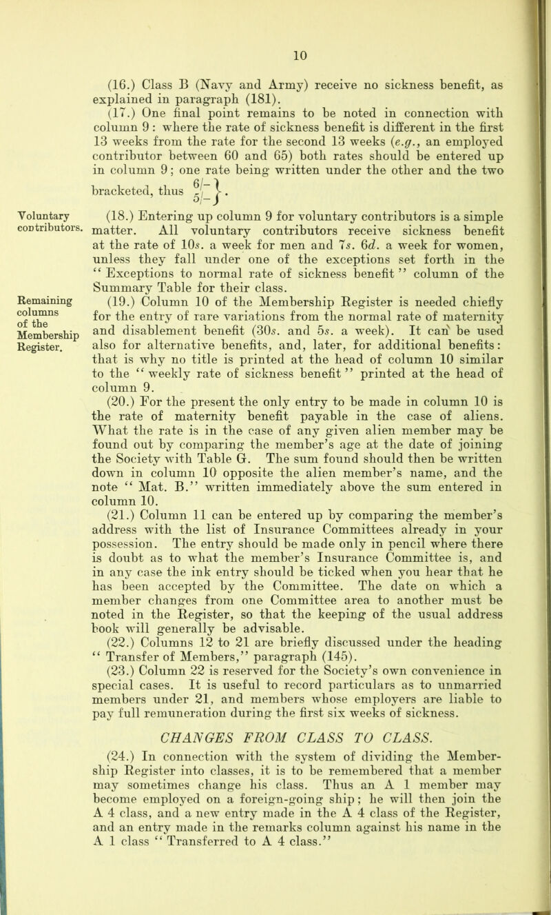 Voluntary contributors. Remaining columns of the Membership Register. (16.) Class B (Navy and Army) receive no sickness benefit, as explained in paragraph (181). (IT.) One final point remains to be noted in connection with column 9 : where the rate of sickness benefit is different in the first 13 weeks from the rate for the second 13 weeks {e.g., an employed contributor between 60 and 65) both rates should be entered up in column 9; one rate being written under the other and the two bracketed, thus 5/ (18.) Entering up column 9 for voluntary contributors is a simple matter. All voluntary contributors receive sickness benefit at the rate of IO5. a week for men and 7s. 6d. a week for women, unless they fall under one of the exceptions set forth in the “ Exceptions to normal rate of sickness benefit ” column of the Summary Table for their class. (19.) Column 10 of the Membership Register is needed chiefly for the entry of rare variations from the normal rate of maternity and disablement benefit (305. and 55. a week). It can be used also for alternative benefits, and, later, for additional benefits: that is why no title is printed at the head of column 10 similar to the ‘‘weekly rate of sickness benefit” printed at the head of column 9. (20.) For the present the only entry to be made in column 10 is the rate of maternity benefit payable in the case of aliens. What the rate is in the case of any given alien member may be found out by comparing the member’s age at the date of joining the Society with Table G. The sum found should then be written dowm in column 10 opposite the alien member’s name, and the note “ Mat. B.” written immediately above the sum entered in column 10. (21.) Column 11 can be entered up by comparing the member’s address with the list of Insurance Committees already in your possession. The entry should be made only in pencil where there is doubt as to what the member’s Insurance Committee is, and in any case the ink entry should be ticked when you hear that he has been accepted by the Committee. The date on which a member changes from one Committee area to another must be noted in the Register, so that the keeping of the usual address book will generally be advisable. (22.) Columns 12 to 21 are briefly discussed under the heading “ Transfer of Members,” paragraph (145). (23.) Column 22 is reserved for the Society’s own convenience in special cases. It is useful to record particulars as to unmarried members under 21, and members whose employers are liable to pay full remuneration during the first six weeks of sickness. CHANGES FROM CLASS TO CLASS. (24.) In connection with the system of dividing the Member- ship Register into classes, it is to be remembered that a member may sometimes change his class. Thus an A 1 member may become employed on a foreign-going ship; he will then join the A 4 class, and a new entry made in the A 4 class of the Register, and an entry made in the remarks column against his name in the A 1 class “ Transferred to A 4 class.”