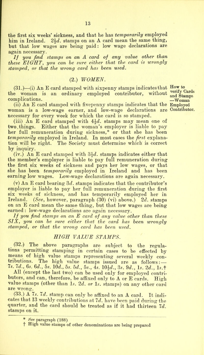 tile first six weeks’ sickness, and that lie lias temporarily employed him in Ireland. 2^d. stamps on an A card mean the same thing, but that low wages are being paid: low wage declarations are again necessary. If you find stamps on an A card of any value other than these EIGHT, you can he sure either that the card is wrongly stamped, or that the wrong card has been used. (2.) WOMEN. (31.)—(i) An E card stamped with sixpenny stamps indicates that the woman is an ordinary employed contributor, without complications. (ii) An E card stamped with fivepenny stamps indicates that the woman is a low-wage earner, and low-wage declarations are necessary for every week for which the card is so stamped. (iii) An E card stamped with 4J<i. stamps may mean one of two things. Either that the woman’s employer is liable to pay her full remuneration during sickness,* or that she has been temporarily employed in Ireland. In most cases the first explana- tion will be right. The Society must determine which is correct by inquiry. (iv.) An E card stamped with 3J<i. stamps indicates either that the member’s employer is liable to pay full remuneration during the first six weeks of sickness and pays her low wages, or that she has been temporarily employed in Ireland and has been earning low wages. Low-wage declarations are again necessary. (v) An E card bearing ^d. stamps indicates that the contributor’s employer is liable to pay her full remuneration during the first six weeks of sickness, and has temporarily employed her in Ireland. {See, however, paragraph (30) (vi) above.) 2d. stamps on an E card mean the same thing, but that low wages are being earned: low-wage declarations are again necessary. If you find stamps on an E card of any value other than these SIX, you can he sure either that the card has heen wrongly stamped, or that the wrong card has heen used. HIGH VALUE STAMPS. (32.) The above paragraphs are subject to the regula- tions permitting stamping in certain cases to be effected by means of high value stamps representing several weekly con- tributions. The high value stamps issued are as follows: — Is. Id., 65. ^d., 5s. lOd., 5s. 5d., 5s., 4^. W\d., 3s. 9d., I5. 2d., l^.t All (except the last two) can be used only for employed contri- butors, and can, therefore, be affixed only to A or E cards. High value stamps (other than I5. 2d. or I5. stamps) on any other card are wrong. (33.) A 7,?. Id. stamp can only be affixed to an A card. It indi- cates that 13 weekly contributions at Id. have been paid during the quarter, and the card should be treated as if it had thirteen Id. stamps on it. See paragraph (188) t High value stamps of other denominations are being prepared How to verify Cards and Stamps —Woman Employed Contributor,