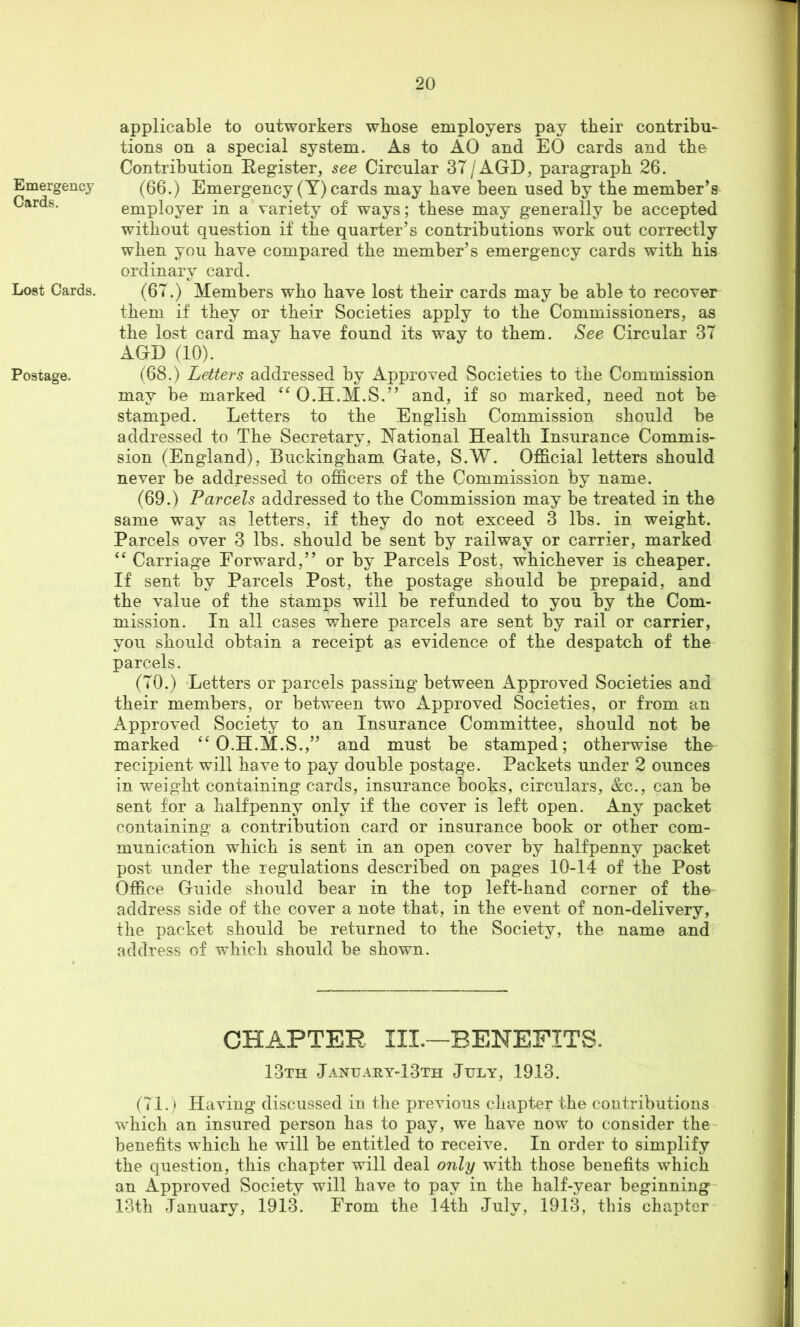 Emergency Cards. Lost Cards. Postage. applicable to outworkers whose employers pay their contribu- tions on a special system. As to AO and EO cards and the Contribution Register, see Circular 37/AGD, paragraph 26. (66.) Emergency (Y) cards may have been used by the member’s employer in a variety of ways; these may generally be accepted without question if the quarter’s contributions work out correctly when you have compared the member’s emergency cards with his ordinary card. (67.) Members who have lost their cards may be able to recover them if they or their Societies apply to the Commissioners, as the lost card may have found its way to them. See Circular 37 AGD (10). (68.) Letters addressed by Approved Societies to the Commission may be marked O.H.M.S.” and, if so marked, need not be stamped. Letters to the English Commission should be addressed to The Secretary, National Health Insurance Commis- sion (England), Buckingham Gate, S.W. Official letters should never be addressed to officers of the Commission by name. (69.) Parcels addressed to the Commission may be treated in the same way as letters, if they do not exceed 3 lbs. in weight. Parcels over 3 lbs. should be sent by railway or carrier, marked “ Carriage Forward,” or by Parcels Post, whichever is cheaper. If sent by Parcels Post, the postage should be prepaid, and the value of the stamps will be refunded to you by the Com- mission. In all cases where parcels are sent by rail or carrier, you should obtain a receipt as evidence of the despatch of the parcels. (70.) Letters or parcels passing between Approved Societies and their members, or between two Approved Societies, or from an Approved Society to an Insurance Committee, should not be marked ^‘O.H.M.S.,” and must be stamped; otherwise the^ recipient will have to pay double postage. Packets under 2 ounces in weight containing cards, insurance books, circulars, &c., can be sent for a halfpenny only if the cover is left open. Any packet containing a contribution card or insurance book or other com- munication which is sent in an open cover by halfpenny packet post under the regulations described on pages 10-14 of the Post Office Guide should bear in the top left-hand corner of the address side of the cover a note that, in the event of non-delivery, the packet should be returned to the Society, the name and address of which should be shown. CHAPTER III.—BENEFITS. 13th Jaxuary-13th July, 1913. (71.) Having discussed in the previous diapter the contributions which an insured person has to pay, we have now to consider the benefits which he will he entitled to receive. In order to simplify the question, this chapter will deal only with those benefits which an Approved Society will have to pay in the half-year beginning 13th January, 1913. From the 14th July, 1913, this chapter