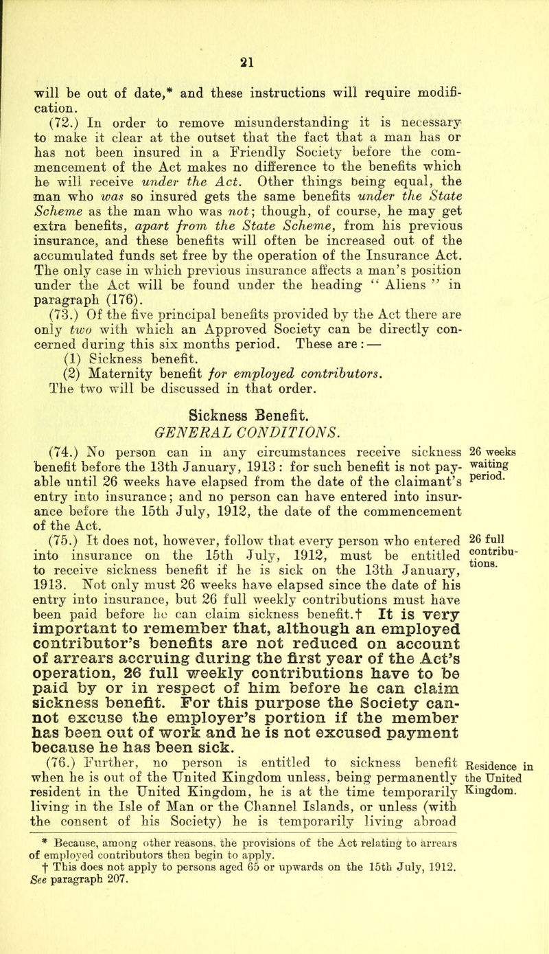 will be out of date,* and these instructions will require modifi- cation. (72.) In order to remove misunderstanding it is necessary to make it clear at the outset that the fact that a man has or has not been insured in a Friendly Society before the com- mencement of the Act makes no difference to the benefits which he will receive under the Act. Other things being equal, the man who was so insured gets the same benefits under the State Scheme as the man who was not; though, of course, he may get extra benefits, apart from the State Scheme, from his previous insurance, and these benefits will often be increased out of the accumulated funds set free by the operation of the Insurance Act. The only case in which previous insurance affects a man’s position under the Act will be found under the heading “ Aliens ” in paragraph (176). (73.) Of the five principal benefits provided by the Act there are only two with which an Approved Society can be directly con- cerned during this six months period. These are : — (1) Sickness benefit. (2) Maternity benefit for employed contributors. The two will be discussed in that order. Sickness Benefit. GENERAL CONDITIONS. (74.) No person can in any circumstances receive sickness 26 weeks benefit before the 13th January, 1913 : for such benefit is not pay- ™ting able until 26 weeks have elapsed from the date of the claimant’s ' entry into insurance; and no person can have entered into insur- ance before the 15th July, 1912, the date of the commencement of the Act. (75.) It does not, however, follow that every person who entered 26 full into insurance on the 15th July, 1912, must be entitled to receive sickness benefit if he is sick on the 13th January, 1913. Not only must 26 weeks have elapsed since the date of his entry into insurance, but 26 full weekly contributions must have been paid before ho can claim sickness benefit, t It is very important to remember that, although an employed contributor’s benefits are not reduced on account of arrears accruing during the first year of the Act’s operation, 26 full weekly contributions have to be paid by or in respect of him before he can claim sickness benefit. For this purpose the Society can- not excuse the employer’s portion if the member has been out of work and he is not excused payment because he has been sick. (76.) Further, no person is entitled to sickness benefit Residence in when he is out of the United Kingdom unless, being permanently the United resident in the United Kingdom, he is at the time temporarily Kingdom, living in the Isle of Man or the Channel Islands, or unless (with the consent of his Society) he is temporarily living abroad * Because, among other reasons, the provisions of the Act relating to arrears of employed contributors then begin to apply, f This does not apply to persons aged 65 or upwards on the 15th July, 1912. See paragraph 207.