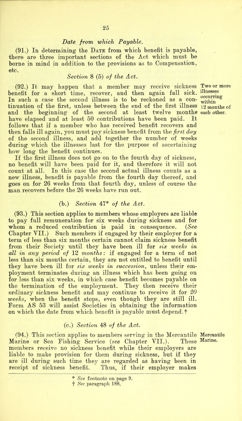 Date from which Payable, (91.) In determining the Date from wliicli benefit is payable, there are three important sections of the Act which must be borne in mind in addition to the provisions as to Compensation, etc. Section 8 (5) of the Act. (92.) It may happen that a member may receive sickness Two or more benefit for a short time, recover, and then again fall sick. In such a case the second illness is to be reckoned as a con- tinuation of the first, unless between the end of the first illness 12 months of and the beginning of the second at least twelve months each other. have elapsed and at least 50 contributions have been paid. It follows that if a member who has received benefit recovers and then falls ill again, you must pay sickness benefit from the first day of the second illness, and add together the number of weeks during which the illnesses last for the purpose of ascertaining how long the benefit continues. If the first illness does not go on to the fourth day of sickness, no benefit will have been paid for it, and therefore it will not count at all. In this case the second actual illness counts as a new illness, benefit is payable from the fourth day thereof, and goes on for 26 weeks from that fourth day, unless of course the man recovers before the 26 weeks have run out. (b.) Section 47^ of the Act. (93.) This section applies to members whose employers are liable to pay full remuneration for six weeks during sickness and for whom a reduced contribution is paid in consequence. {See Chapter YII.) Such members if engaged by their employer for a term of less than six months certain cannot claim sickness benefit from their Society until they have been ill for six weehs in all in any period of 12 months : if engaged for a term of not less than six months certain, they are not entitled to benefit until they have been ill for six weeks in succession, unless their em- ployment terminates during an illness which has been going on for less than six weeks, in which case benefit becomes payable on the termination of the employment. They then receive their ordinary sickness benefit and may continue to receive it for 20 weeks, when the benefit stops, even though they are still ill. Form AS 53 will assist Societies in obtaining the information on which the date from which benefit is payable must depend.t (c.) Section 48 of the Act. (94.) This section applies to members serving in the Mercantile Mercantile Marine or Sea Fishing Service (see Chapter VII.). These Marine, members receive no sickness benefit while their employers are liable to make provision for them during sickness, but if they are ill during such time thej^ are regarded as having been in receipt of sickness benefit. Thus, if their employer makes See footnote on page 9. f See paragraph 188.