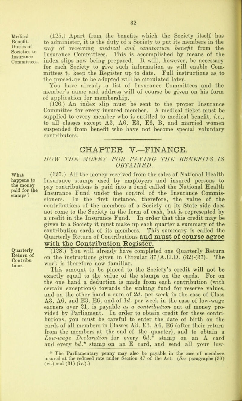 Medical Benefit. Duties of Societies to Insurance Committees. What happens to the money paid for the stamps ? Quarterly Return of Contribu- tions. (125.) Apart from the benefits which the Society itself has to administer, it is the duty of a Society to put its members in the way of receiving medical and sanatorium benefit from the Insurance Committees. This is accomplished by means of the index slips now being prepared. It will, however, be necessary for each Society to give such information as will enable Com- mittees tc keep the Register up to date. Full instructions as to the procedure to be adopted will be circulated later. You have already a list of Insurance Committees and the member’s name and address will of course be given on his form of application for membership. (126.) An index slip must be sent to the proper Insurance Committee for every insured member. A medical ticket must be supplied to every member who is entitled to medical benefit, i.e., to all classes except A3, A6, E3, E6, B, and married women suspended from benefit who have not become special voluntary contributors. CHAPTER V.—FINANCE. HOW THE MONEY FOR PAYING THE BENEFITS IS OBTAINED. (127.) All the money received from the sales of National Health Insurance stamps used by employers and insured persons to pay contributions is paid into a fund called the National Health Insurance Fund under the control of the Insurance Commis- sioners. In the first instance, therefore, the value of the contributions of the members of a Society on its State side does not come to the Society in the form of cash, but is represented by a credit in the Insurance Fund. In order that this credit may be given to a Society it must make up each quarter a summary of the contribution cards of its members. This summary is called the Quarterly Return of Contributions and must of COUrse agree with the Contribution Register. (128.) A^ou will already have completed one Quarterly Return on the instructions given in Circular 37/A.G.I). (32)-(37). The work is therefore now familiar. This amount to be placed to the Society’s credit will not be exactly equal to the value of the stamps on the cards. For on the one hand a deduction is made from each contribution (with certain exceptions) towards the sinking fund for reserve values, and on the other hand a sum of 2d. per week in the case of Class A3, A6, and E3, E6, and of Id. per week in the case of low-wage earners over 21, is payable as a contribution out of money pro- vided by Parliament. In order to obtain credit for these contri- butions, you must be careful to enter the date of birth on the cards of all members in Classes A3, E3, A6, E6 (after their return from the members at the end of the quarter), and to obtain a Low-wage Declaration for every 6^^.* stamp on an A card and every bd.* stamp on an E card, and send all your low- The Parliamentary penny may also be payable in the case of members insured at the reduced rate under Section 47 of the Act. (/See paragraphs (30) (vi.) and (31) (iv.).)