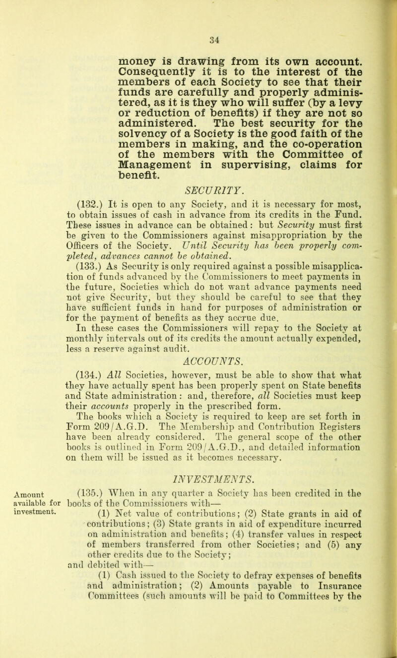 Amount available for investment. money is drawing from its own account. Consequently it is to the interest of the members of each Society to see that their funds are carefully and properly adminis- tered, as it is they who will suffer (by a levy or reduction of benefits) if they are not so administered. The best security for the solvency of a Society is the good faith of the members in making, and the co-operation of the members with the Committee of Management in supervising, claims for benefit. SECURITY. (132.) It is open to any Society, and it is necessary for most, to obtain issues of cash in advance from its credits in the Fund. These issues in advance can be obtained: but Security must first be given to the Commissioners against misappropriation by the Officers of the Society. Until Security has been 'pro'perly com- pleted, advances cannot he obtained. (133.) As Security is only required against a possible misapplica- tion of funds advanced by the Commissioners to meet payments in the future. Societies which do not want advance payments need not give Security, but they should be careful to see that they have sufficient funds in hand for purposes of administration or for the payment of benefits as they accrue due. In these cases the Commissioners will repay to the Society at monthly intervals out of its credits the amount actually expended, less a reserve against audit. ACCOUNTS. (134.) All Societies, however, must be able to show that what they have actually spent has been properly spent on State benefits and State administration : and, therefore, all Societies must keep their accounts properly in the prescribed form. The books which a Society is required to keep are set forth in Form 209/A.G.D. The Membership and Contribution Eegisters have been already considered. The general scope of the other books is outlined in Form 209/A.G.D., and detailed information on them will be issued as it becomes necessary. INVESTMENTS. (135.) When in any quarter a Society has been credited in the books of the Commissioners with— (1) Net value of contributions; (2) State grants in aid of contributions; (3) State grants in aid of expenditure incurred on administration and benefits; (4) transfer values in respect of members transferred from other Societies; and (5) any other credits due to the Society; and debited with— (1) Cash issued to tlie Society to defray expenses of benefits and administration; (2) Amounts payable to Insurance Committees (sucli amounts will be paid to Committees by the