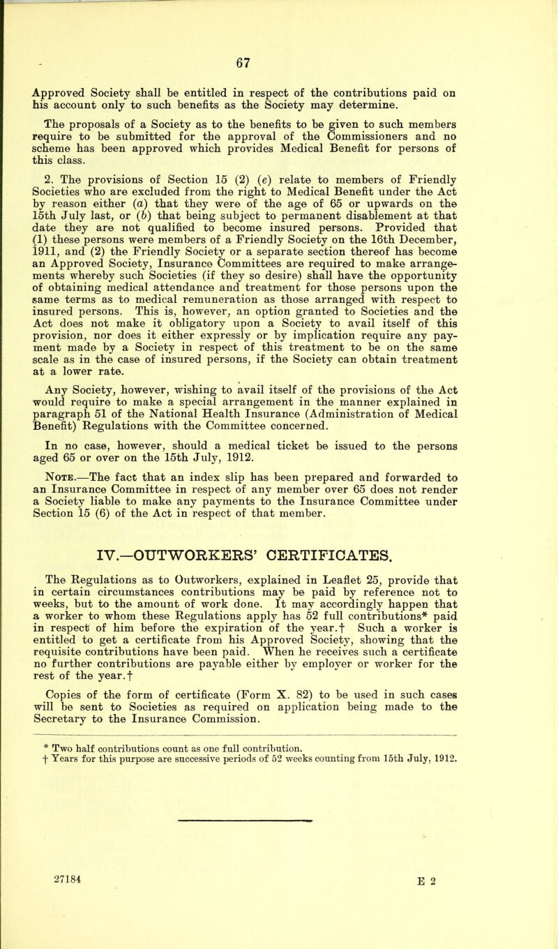 Approved Society shall be entitled in respect of the contributions paid on his account only to such benefits as the Society may determine. The proposals of a Society as to the benefits to be given to such members require to be submitted for the approval of the Commissioners and no scheme has been approved which provides Medical Benefit for persons of this class. 2. The provisions of Section 15 (2) (e) relate to members of Friendly Societies who are excluded from the right to Medical Benefit under the Act by reason either (a) that they were of the age of 65 or upwards on the 15th July last, or (6) that being subject to permanent disablement at that date they are not qualified to become insured persons. Provided that (1) these persons were members of a Friendly Society on the 16th December, 1911, and (2) the Friendly Society or a separate section thereof has become an Approved Society, Insurance Committees are required to make arrange- ments whereby such Societies (if they so desire) shall have the opportunity of obtaining medical attendance and treatment for those persons upon the same terms as to medical remuneration as those arranged with respect to insured persons. This is, however, an option granted to Societies and the Act does not make it obligatory upon a Society to avail itself of this provision, nor does it either expressly or by implication require any pay- ment made by a Society in respect of this treatment to be on the same scale as in the case of insured persons, if the Society can obtain treatment at a lower rate. Any Society, however, wishing to avail itself of the provisions of the Act would require to make a special arrangement in the manner explained in paragraph 51 of the National Health Insurance (Administration of Medical Benefit) Regulations with the Committee concerned. In no case, however, should a medical ticket be issued to the persons aged 65 or over on the 15th July, 1912. Note.—The fact that an index slip has been prepared and forwarded to an Insurance Committee in respect of any member over 65 does not render a Society liable to make any payments to the Insurance Committee under Section 15 (6) of the Act in respect of that member. IV.—OUTWORKERS’ CERTIFICATES. The Regulations as to Outworkers, explained in Leaflet 25, provide that in certain circumstances contributions may be paid by reference not to weeks, but to the amount of work done. It may accordingly happen that a worker to whom these Regulations apply has 52 full contributions* paid in respect of him before the expiration of the year.f Such a worker is entitled to get a certificate from his Approved Society, showing that the requisite contributions have been paid. When he receives such a certificate no further contributions are payable either by employer or worker for the rest of the year.f Copies of the form of certificate (Form X. 82) to be used in such cases will be sent to Societies as required on application being made to the Secretary to the Insurance Commission. * Two half contributions count as one full contribution. f Years for this purpose are successive periods of 52 weeks counting from 15th July, 1912. E 2 27184