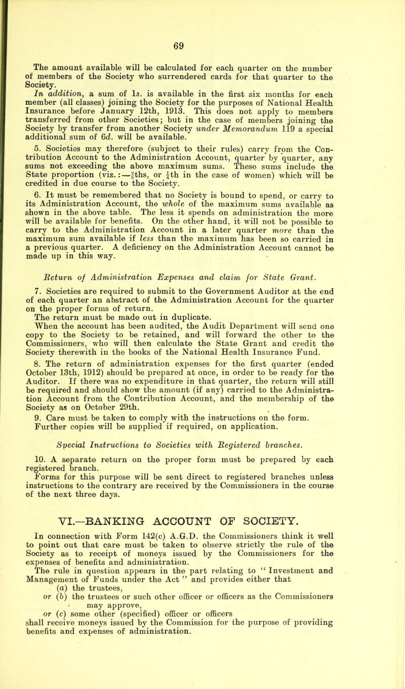 The amount available will be calculated for each quarter on the number of members of the Society who surrendered cards for that quarter to the Society. In addition, a sum of Is. is available in the first six months for each member (all classes) joining the Society for the purposes of National Health Insurance before January 12th, 1913. This does not apply to members transferred from other Societies; but in the case of members joining the Society by transfer from another Society under Memorandum, 119 a special additional sum of 6d. will be available. 5. Societies may therefore (subject to their rules) carry from the Con- tribution Account to the Administration Account, quarter by quarter, any sums not exceeding the above maximum sums. These sums include the State proportion (viz.;—fths, or ^th in the case of women) which will be credited in due course to the Society. 6. It must be remembered that no Society is bound to spend, or carry to its Administration Account, the whole of the maximum sums available as shown in the above table. The less it spends on administration the more will be available for benefits. On the other hand, it will not be possible to carry to the Administration Account in a later quarter more than the maximum sum available if less than the maximum has been so carried in a previous quarter. A deficiency on the Administration Account cannot be made up in this way. Beturn of Administration Expenses and claim for State Grant. 7. Societies are required to submit to the Government Auditor at the end of each quarter an abstract of the Administration Account for the quarter on the proper forms of return. The return must be made out in duplicate. When the account has been audited, the Audit Department will send one copy to the Society to be retained, and will forward the other to the Commissioners, who will then calculate the State Grant and credit the Society therewith in the books of the National Health Insurance Fund. 8. The return of administration expenses for the first quarter (ended October 13th, 1912) should be prepared at once, in order to be ready for the Auditor. If there was no expenditure in that quarter, the return will still be required and should show the amount (if any) carried to the Administra- tion Account from the Contribution Account, and the membership of the Society as on October 29th. 9. Care must be taken to comply with the instructions on the form. Further copies will be supplied if required, on application. Special Instructions to Societies with Begistered branches. 10. A separate return on the proper form must be prepared by each registered branch. Forms for this purpose will be sent direct to registered branches unless instructions to the contrary are received by the Commissioners in the course of the next three days. VI.—BANKING ACCOUNT OF SOCIETY. In connection with Form 142(c) A.G.D. the Commissioners think it well to point out that care must be taken to observe strictly the rule of the Society as to receipt of moneys issued by the Commissioners for the expenses of benefits and administration. The rule in question appears in the part relating to ‘‘ Investment and Management of Funds under the Act ” and provides either that (a) the trustees, or (b) the trustees or such other officer or officers as the Commissioners • may approve, or (c) some other (specified) officer or officers shall receive moneys issued by the Commission for the purpose of providing benefits and expenses of administration.