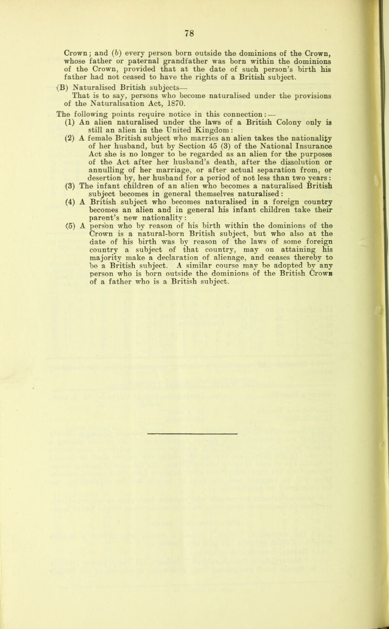 Crown; and (b) every person born outside the dominions of the Crown, whose father or paternal grandfather was born within the dominions of the Crown, provided that at the date of such person’s birth his father had not ceased to have the rights of a British subject. {B) Naturalised British subjects— That is to say, persons who become naturalised under the provisions of the Naturalisation Act, 1870. The following points require notice in this connection: — (1) An alien naturalised under the laws of a British Colony only is still an alien in the United Kingdom; (2) A female British subject who marries an alien takes the nationality of her husband, but by Section 45 (3) of the National Insurance Act she is no longer to be regarded as an alien for the purposes of the Act after her husband’s death, after the dissolution or annulling of her marriage, or after actual separation from, or desertion by, her husband for a period of not less than two years: (3) The infant children of an alien who becomes a naturalised British subject becomes in general themselves naturalised: (4) A British subject who becomes naturalised in a foreign country becomes an alien and in general his infant children take their parent’s new nationality: {5) A person who by reason of his birth within the dominions of the Crown is a natural-born British subject, but who also at the date of his birth was by reason of the laws of some foreign country a subject of that country, may on attaining his majority make a declaration of alienage, and ceases thereby to be a British subject. A similar course may be adopted by any person who is born outside the dominions of the British Crown of a father who is a British subject.