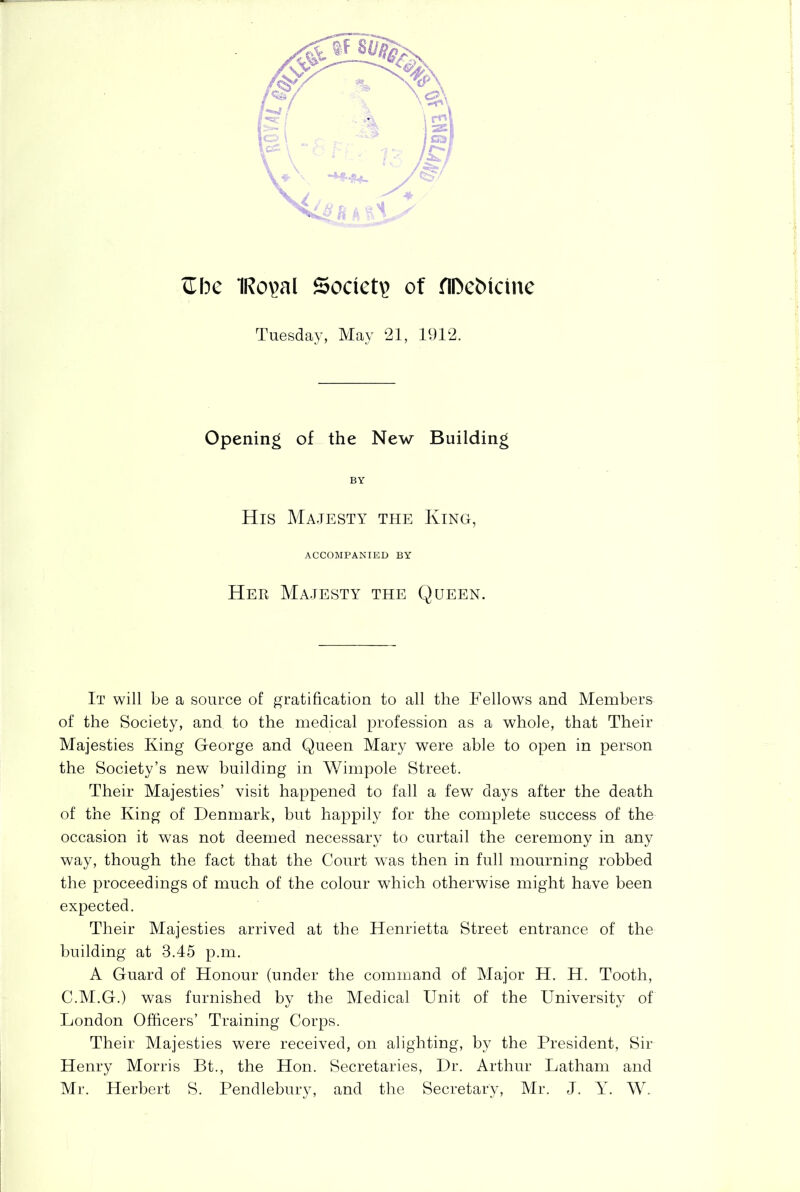 cTbc 1Ro\>al Society of nDcfcicine Tuesday, May 21, 1912. Opening of the New Building BY His Majesty the King, ACCOMPANIED BY Her Majesty the Queen. It will be a source of gratification to all the Fellows and Members of the Society, and to the medical profession as a whole, that Their Majesties King George and Queen Mary were able to open in person the Society’s new building in Wimpole Street. Their Majesties’ visit happened to fall a few days after the death of the King of Denmark, but happily for the complete success of the occasion it was not deemed necessary to curtail the ceremony in any way, though the fact that the Court was then in full mourning robbed the proceedings of much of the colour which otherwise might have been expected. Their Majesties arrived at the Henrietta Street entrance of the building at 3.45 p.m. A Guard of Honour (under the command of Major H. H. Tooth, C.M.G.) was furnished by the Medical Unit of the University of London Officers’ Training Corps. Their Majesties were received, on alighting, by the President, Sir Henry Morris Bt., the Hon. Secretaries, Dr. Arthur Latham and Mr. Herbert S. Pendlebury, and the Secretary, Mr. J. Y. W.