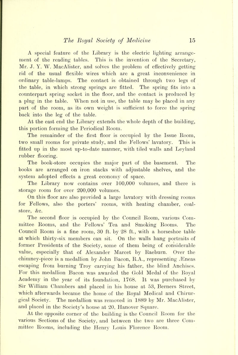 A special feature of the Library is the electric lighting arrange- ment of the reading tables. This is the invention of the Secretary, Mr. J. Y. W. MacAlister, and solves the problem of effectively getting rid of the usual flexible wires which are a great inconvenience in ordinary table-lamps. The contact is obtained through two legs of the table, in which strong springs are fitted. The spring fits into a counterpart spring socket in the floor, and the contact is produced by a plug in the table. When not in use, the table may be placed in any part of the room, as its own weight is sufficient to force the spring back into the leg of the table. At the east end the Library extends the whole depth of the building, this portion forming the Periodical Room. The remainder of the first floor is occupied by the Issue Room, two small rooms for private study, and the Fellows’ lavatory. This is fitted up in the most up-to-date manner, with tiled walls and Leyland rubber flooring. The book-store occupies the major part of the basement. The books are arranged on iron stacks with adjustable shelves, and the system adopted effects a great economy of space. The Library now contains over 100,000 volumes, and there is storage room for over 200,000 volumes. On this floor are also provided a large lavatory with dressing rooms for Fellows, also the porters’ rooms, with heating chamber, coal- store, &c. The second floor is occupied by the Council Room, various Com- mittee Rooms, and the Fellows’ Tea and Smoking Rooms. The Council Room is a fine room, 30 ft. by 28 ft., with a horseshoe table at which thirty-six members can sit. On the walls hang portraits of former Presidents of the Society, some of them being of considerable value, especially that of Alexander Marcet by Raeburn. Over the chimney-piece is a medallion by John Bacon, R.A., representing iEneas escaping from burning Troy carrying his father, the blind Anchises. For this medallion Bacon was awarded the Gold Medal of the Royal Academy in the year of its foundation, 1768. It was purchased by Sir William Chambers and placed in his house at 53, Berners Street, which afterwards became the home of the Royal Medical and Chirur- gical Society. The medallion was removed in 1889 by Mr. MacAlister, and placed in the Society’s house at 20, Hanover Square. At the opposite corner of the building is the Council Room for the various Sections of the Society, and between the two are three Com- mittee Rooms, including the Henry Louis Florence Room.