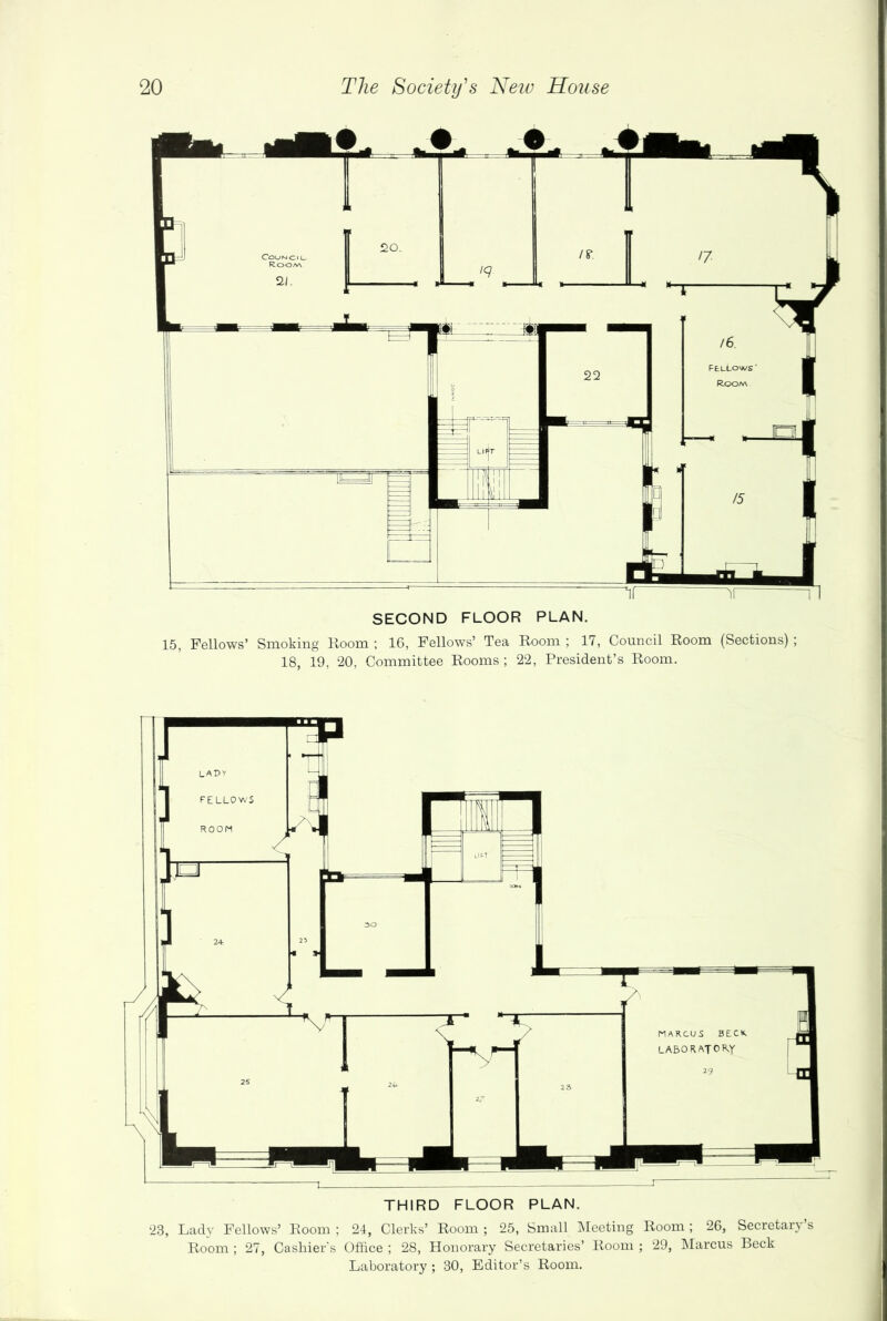 SECOND FLOOR PLAN. 15, Fellows’ Smoking Room ; 16, Fellows’ Tea Room ; 17, Council Room (Sections); 18, 19, 20, Committee Rooms ; 22, President’s Room. THIRD FLOOR PLAN. 23, Lady Fellows’ Room ; 24, Clerks’ Room ; 25, Small Meeting Room ; 26, Secretary’s Room ; 27, Cashier's Office ; 28, Honorary Secretaries’ Room ; 29, Marcus Beck Laboratory; 30, Editor’s Room.