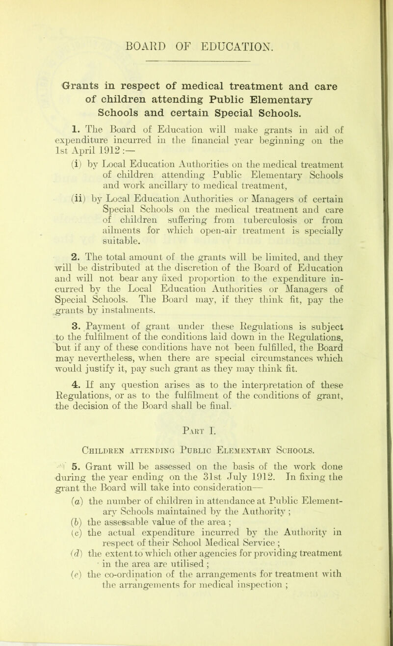 BOARD OF EDUCATION. Grants in respect of medical treatment and care of children attending Public Elementary Schools and certain Special Schools. 1. The Board of Education will make grants in aid of expenditure incurred in the financial year beginning on the 1st April 1912 :— (i) by Local Education Authorities on the medical treatment of children attending Public Elementary Schools and work ancillary to medical treatment, (ii) by Local Education Authorities or Managers of certain Special Schools on the medical treatment and care of children suffering from tuberculosis or from ailments for which open-air treatment is specially suitable. 2. The total amount of the grants will be limited, and they will be distributed at the discretion of the Board of Education and will not bear any fixed proportion to the expenditure in- curred by the Local Education Authorities or Managers of Special Schools. The Board may, if they think fit, pay the grants by instalments. 3. Payment of grant under these Regulations is subject to the fulfilment of the conditions laid down in the Regulations, but if any of these conditions have not been fulfilled, the Board may nevertheless, when there are special circumstances which would justify it, pay such grant as they may think fit. 4. If any question arises as to the interpretation of these Regulations, or as to the fulfilment of the conditions of grant, the decision of the Board shall be final. Part I. Children attending Public Elementary Schools. 5. Grant will be assessed on the basis of the work done during the year ending on the 31st July 1912. In fixing the grant the Board will take into consideration— (a) the number of children in attendance at Public Element- ary Schools maintained by the Authority ; (b) the assessable value of the area ; (e) the actual expenditure incurred by the Authority in respect of their School Medical Service ; (d) the extent to which other agencies for providing treatment in the area are utilised ; (e) the co-ordination of the arrangements for treatment with the arrangements for medical inspection ;