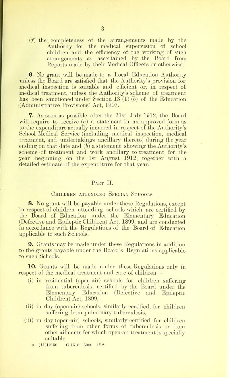 (/) the completeness of the arrangements made by the Authority for the medical supervision of school children and the efficiency of the working of such arrangements as ascertained by the Board from Reports made by their Medical Officers or otherwise. 6. No grant will be made to a Local Education Authority unless the Board are satisfied that the Authority’s provision for medical inspection is suitable and efficient or, in respect of medical treatment, unless the Authority’s scheme of treatment has been sanctioned under Section 13 (1) (b) of the Education (Administrative Provisions) Act, 1907. 7. As soon as possible after the 31st July 1912, the Board will require to receive (a) a statement in an approved form as to the expenditure actually incurred in respect of the Authority’s School Medical Service (including medical inspection, medical treatment, and undertakings ancillary thereto) during the year ending on that date and (b) a statement showing the Authority’s scheme of treatment and work ancillary to treatment for the year beginning on the 1st August 1912, together with a detailed estimate of the expenditure for that year. Part II. Children attending Special Schools. 8. No grant will be payable under these Regulations, except in respect of children attending schools which are certified by the Board of Education under the Elementary Education (Defective and Epileptic Children) Act, 1899, and are conducted in accordance with the Regulations of the Board of Education applicable to such Schools. 9. Grants may be made under these Regulations in addition to the grants payable under the Board’s Regulations applicable to such Schools. 10. Grants will be made under these Regulations only in respect of the medical treatment and care of children— (i) in residential (open-air) schools for children suffering from tuberculosis, certified by the Board under the Elemental Education (Defective and Epileptic Children) Act, 1899, (ii) in day (open-air) schools, similarly certified, for children suffering from pulmonary tuberculosis, (iii) in day (open-air) schools, similarly certified, for children suffering from other forms of tuberculosis or from other ailments for which open-air treatment is specially suitable. u (11)12150 G 1516 5000 4/12