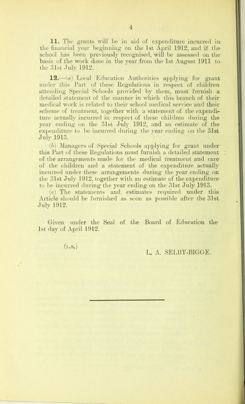 4 11. The grants will be in aid of expenditure incurred in the financial year beginning on the 1st April 1912, and if the school has been previously recognised, will be assessed on the basis of the work done in the year from the 1st August 1911 to the 31st July 1912. 12. —(a) Local Education Authorities applying for grant under this Part of these Regulations in respect of children attending Special Schools provided by them, must furnish a detailed statement of the manner in which this branch of their medical work is related to their school medical service and their scheme of treatment, together with a statement of the expendi- ture actually incurred in respect of these children during the year ending on the 31st July 1912, and an estimate of the expenditure to be incurred during the year ending on the 31st July 1913. {b) Managers of Special Schools applying for grant under this Part of these Regvdations must furnish a detailed statement of the arrangements made for the medical treatment and care of the children and a statement of the expenditure actually incurred under these arrangements during the year ending on the 31st July 1912, together with an estimate of the expenditure to be incurred during the year ending on the 31st July 1913. (e) The statements and estimates required under this Article should be furnished as soon as possible after the 31st July 1912. Given under the Seal of the Board of Education the 1st day of April 1912. (l.s.) L. A. SELBY-BIGGE..