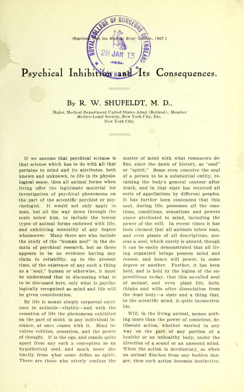 By R. W. SHUFELDT, M. D„ Major, Medical Department United States Army (Retired); Member Medico-Legal Society, New York City, Etc. New York City. If we assume that psychical science is that science which has to do with all that pertains to mind and its attributes, both known and unknown, to life in its physio- logical sense, then all animal forms when living offer the legitimate material for investigation of psychical phenomena on the part of the scientific psychist or psy- chologist. It would not only apply to man, but all the way down through the scale below him, to include the lowest types of animal forms endowed with life, and exhibiting mentality of any degree whatsoever. Many there are who include the study of the “human soul” in the do- main of psychical research, but as there appears to be no evidence having any claim to reliability, up to the present time, of the existence of any such a thing as a “soul,” human or otherwise, it must be understood that in discussing what is to be discussed here, only what is psycho- logically recognized as mind and life will be given consideration. By life is meant simply corporeal exist- ence in animals—vitality—and with the cessation of life the phenomena exhibited on the part of mind, in any individual in- stance, at once ceases with it. Mind in- volves volition, sensation, and the power of thought. It is the ego, and stands quite apart from any such a conception as an hypothetical soul, and much more dis- tinctly from what some define as spirit. There are those who utterly confuse the matter of mind with what romancers de- fine, since the dawn of history, as “soul” or “spirit.” Some even conceive the soul of a person to be a substantial entity, re- taining the body’s general contour after death, and in that state has received all sorts of appellations by different peoples. It has further been contended that this soul, during life, possesses all the emo- tions, conditions, sensations and powers above attributed to mind, including the power of the will. In recent times it has been claimed that all animals below man, and even plants of all descriptions, pos- sess a soul, which surely is absurd, though it can be easily demonstrated that all liv- ing organized beings possess mind and reason, and hence will power, in some degree or another. Further, it has been held, and is held by the legion of the su- perstitious to-day, that this so-called soul of animal, and even plant life, feels, thinks and wills after dissociation from the dead body—a state and a thing that, to the scientific mind, is quite inconceiva- ble. Will, in the living animal, means noth- ing more than the power of conscious, de- liberate action, whether exerted in any way on the part of any portion of a healthy or an unhealthy body, under the direction of a sound or an unsound mind. When the action is involuntary, as w’hen an animal flinches from any Sudden dan- ger, then such action becomes instinctive,