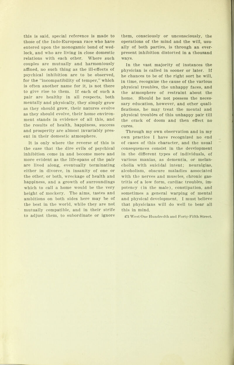 this is said, special reference is made to those of the Indo-European race who have entered upon the monogamic bond of wed- lock, and who are living in close domestic relations with each other. Where such couples are mutually and harmoniously affined, no such thing as the ill-effects of psychical inhibition are to be observed, for the “incompatibility of temper,” which is often another name for it, is not there to give rise to them. If each of such a pair are healthy in all respects, both mentally and physically, they simply grow as they should grow, their natures evolve as they should evolve, their home environ- ment stands in evidence of all this, and the results of health, happiness, success and prosperity are almost invariably pres- ent in their domestic atmosphere. It is only where the reverse of this is the case that the dire evils of psychical inhibition come in and become more and more evident as the life-spans of the pair are lived along, eventually terminating either in divorce, in insanity of one or the other, or both, wreckage of health and happiness, and a growth of surroundings which to call a home would be the very height of mockery. The aims, tastes and ambitions on both sides here may be of the best in the world, while they are not mutually compatible, and in their strife to adjust them, to subordinate or ignore them, consciously or unconsciously, the operations of the mind and the will, usu- ally of both parties, is through an ever- present inhibition distorted in a thousand ways. In the vast majority of instances the physician is called in sooner or later. If he chances to be of the right sort he will, in time, recognize the cause of the various physical troubles, the unhappy faces, and the atmosphere of restraint about the home. Should he not possess the neces- sary education, however, and other quali- fications, he may treat the mental and physical troubles of this unhappy pair till the crack of doom and then effect no cures. Through my own observation and in my own practice I have recognized no end of cases of this character, and the usual consequences consist in the development in the different types of individuals, of various manias, as dementia, or melan- cholia with suicidal intent; neuralgias, alcoholism, obscure maladies associated with the nerves and muscles, chronic gas- tritis of a low form, cardiac troubles, im- potency (in the male), constipation, and sometimes a general warping of mental and physical development. I must believe that physicians will do well to bear all this in mind. 471 West One Hundredth and Forty-Fifth Street.