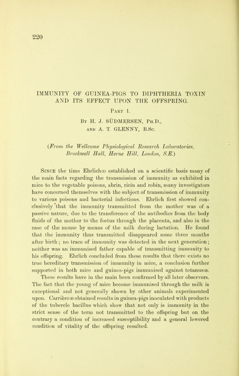 IMMUNITY OF GUINEA-PIGS TO DIPHTHERIA TOXIN AND ITS EFFECT UPON THE OFFSPRING. Part 1. By H. J. SUDMERSEN, Ph.D., AND A. T. GLENNY, B.Sc. (From the Wellcome Physiological Research Laboratories, Brockwell Hall, Herne Hill, London, S.E.) Since the time Ehrlich(D established on a scientific basis many of the main facts regarding the transmission of immunity as exhibited in nriice to the vegetable poisons, abrin, ricin and robin, many investigators have concerned themselves with the subject of transmission of immunity to various poisons and bacterial infections. Ehrlich first showed con- clusively that the immunity transmitted from the mother was of a passive nature, due to the transference of the antibodies from the body fluids of the mother to the foetus through the placenta, and also in the case of the mouse by means of the milk during lactation. He found that the immunity thus transmitted disappeared some three months after birth ; no trace of immunity was detected in the next generation; neither was an immunised father capable of transmitting immunity to his offspring. Ehrlich concluded from these results that there exists no true hereditary transmission of immunity in mice, a conclusion further supported in both mice and guinea-pigs immunised against tetanus(2). These results have in the main been confirmed by all later observers. The fact that the young of mice become immunised through the milk is exceptional and not generally shown by other animals experimented upon. Carri^reO) obtained results in guinea-pigs inoculated with products of the tubercle bacillus which show that not only is immunity in the strict sense of the term not transmitted to the offspring but on the contrary a condition of increased susceptibility and a general lowered condition of vitality of the offspring resulted.