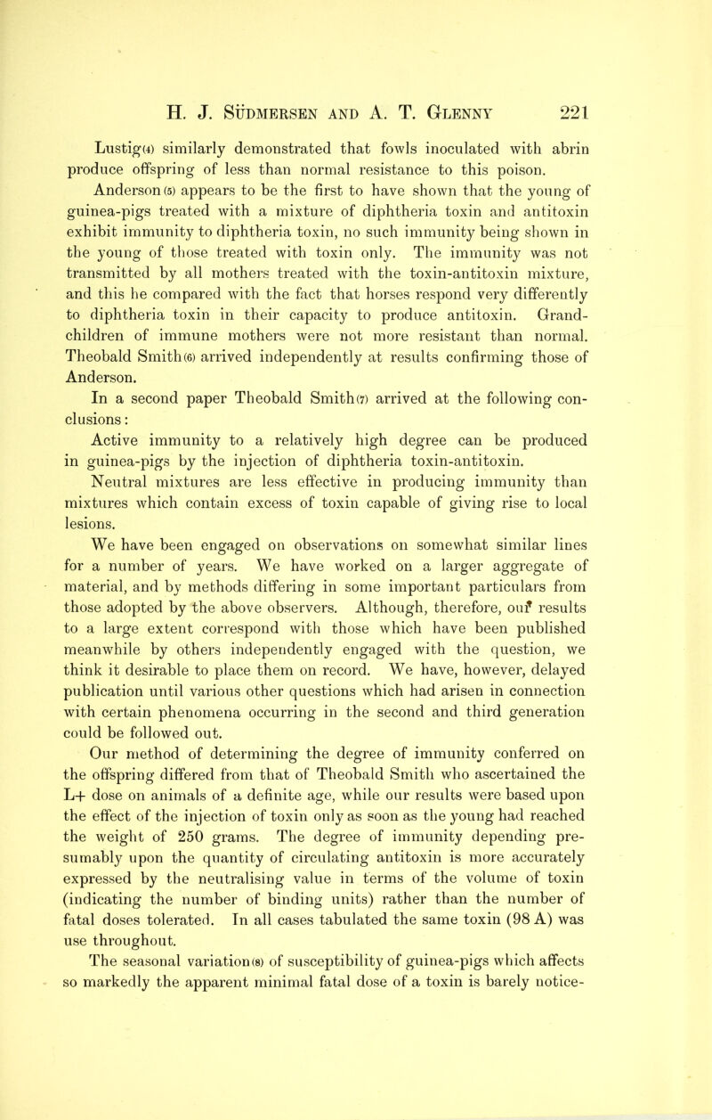 Lustig(4) similarly demonstrated that fowls inoculated with abrin produce offspring of less than normal resistance to this poison. Anderson(5) appears to be the first to have shown that the young of guinea-pigs treated with a mixture of diphtheria toxin and antitoxin exhibit immunity to diphtheria toxin, no such immunity being shown in the young of those treated with toxin only. The immunity was not transmitted by all mothers treated with the toxin-antitoxin mixture, and this he compared with the fact that horses respond very differently to diphtheria toxin in their capacity to produce antitoxin. Grand- children of immune mothers were not more resistant than normal. Theobald Smith(6) arrived independently at results confirming those of Anderson. In a second paper Theobald Smith(7) arrived at the following con- clusions : Active immunity to a relatively high degree can be produced in guinea-pigs by the injection of diphtheria toxin-antitoxin. Neutral mixtures are less effective in producing immunity than mixtures which contain excess of toxin capable of giving rise to local lesions. We have been engaged on observations on somewhat similar lines for a number of years. We have worked on a larger aggregate of material, and by methods differing in some important particulars from those adopted by the above observers. Although, therefore, ouf results to a large extent correspond with those which have been published meanwhile by others independently engaged with the question, we think it desirable to place them on record. We have, however, delayed publication until various other questions which had arisen in connection with certain phenomena occurring in the second and third generation could be followed out. Our method of determining the degree of immunity conferred on the offspring differed from that of Theobald Smith who ascertained the L+ dose on animals of a definite age, w^hile our results were based upon the effect of the injection of toxin only as soon as the young had reached the weight of 250 grams. The degree of immunity depending pre- sumably upon the quantity of circulating antitoxin is more accurately expressed by the neutralising value in terms of the volume of toxin (indicating the number of binding units) rather than the number of fatal doses tolerated. In all cases tabulated the same toxin (98 A) was use throughout. The seasonal variation(s) of susceptibility of guinea-pigs which affects so markedly the apparent minimal fatal dose of a toxin is barely notice-