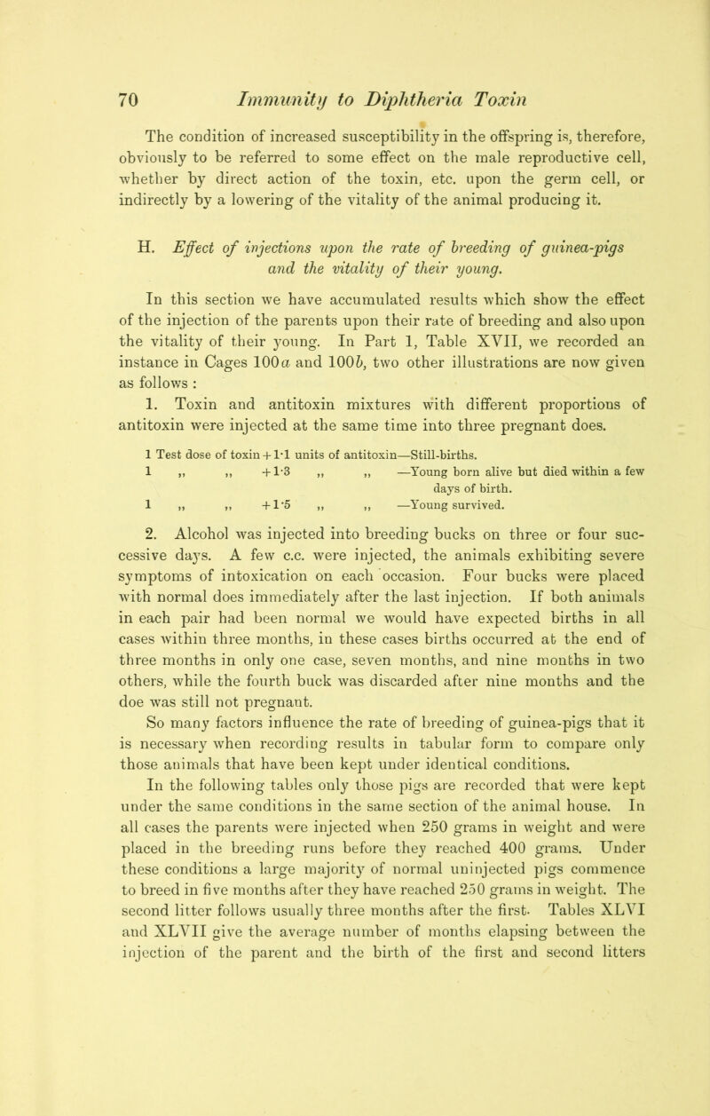 The condition of increased susceptibility in the offspring is, therefore, obviously to be referred to some effect on the male reproductive cell, whether by direct action of the toxin, etc. upon the germ cell, or indirectly by a lowering of the vitality of the animal producing it. H. Effect of injections upon the rate of breeding of guinea-pigs and the vitality of their young. In this section we have accumulated results which show the effect of the injection of the parents upon their rate of breeding and also upon the vitality of their }mung. In Part 1, Table XVII, we recorded an instance in Cages 100 a and 100 two other illustrations are now given as follows : 1. Toxin and antitoxin mixtures with different proportions of antitoxin were injected at the same time into three pregnant does. 1 Test dose of toxin+ 1*1 units of antitoxin—Still-births. 1 ,, ,, 4-1-3 ,, ,, —Young born alive but died within a few days of birth. 1 ,, ,, -fl'5 „ „ —Young survived. 2. Alcohol was injected into breeding bucks on three or four suc- cessive days. A few c.c. were injected, the animals exhibiting severe symptoms of intoxication on each occasion. Four bucks were placed with normal does immediately after the last injection. If both animals in each pair had been normal we would have expected births in all cases within three months, in these cases births occurred at the end of three months in only one case, seven months, and nine months in two others, while the fourth buck was discarded after nine months and the doe was still not pregnant. So many fectors influence the rate of breeding of guinea-pigs that it is necessary when recording results in tabular form to compare only those animals that have been kept under identical conditions. In the following tables only those pigs are recorded that were kept under the same conditions in the same section of the animal house. In all cases the parents were injected when 250 grams in weight and were placed in the breeding runs before they reached 400 grams. Under these conditions a large majority of normal uninjected pigs commence to breed in five months after they have reached 250 grams in weight. The second litter follows usually three months after the first. Tables XLVI and XLVII give the average number of months elapsing between the injection of the parent and the birth of the first and second litters