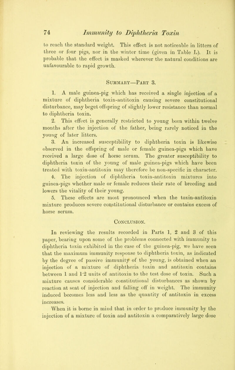 to reach the standard weight. This effect is not noticeable in litters of three or four pigs, nor in the winter time (given in Table L). It is probable that the effect is masked wherever the natural conditions are unfavourable to rapid growth. Summary—Part 3. 1. A male guinea-pig which has received a single injection of a mixture of diphtheria toxin-antitoxin causing severe constitutional disturbance, may beget offspring of slightly lower resistance than normal to diphtheria toxin. 2. This effect is generally restricted to young born within twelve months after the injection of the father, being rarely noticed in the young of later litters. 3. An increased susceptibility to diphtheria toxin is likewise observed in the offspring of male or female guinea-pigs which have received a large dose of horse serum. The greater susceptibility to diphtheria toxin of the young of male guinea-pigs which have been treated with toxin-antitoxin may therefore be non-specific in character. 4. The injection of diphtheria toxin-antitoxin mixtures into guinea-pigs whether male or female reduces their rate of breeding and lowers the vitality of their young. 5. These effects are most pronounced when the toxin-antitoxin mixture produces severe constitutional disturbance or contains excess of horse serum. Conclusion. In reviewing the results recorded in Parts I, 2 and 3 of this paper, bearing upon some of the problems connected with immunity to diphtheria toxin exhibited in the case of the guinea-pig, we have seen that the maximum immunity response to diphtheria toxin, as indicated by the degree of passive immunity of the young, is obtained when an injection of a mixture of diphtheria toxin and antitoxin contains between I and 1*2 units of antitoxin to the test dose of toxin. Such a mixture causes considerable constitutional disturbances as shown by reaction at seat of injection and falling off in weight. The immunity induced becomes less and less as the quantity of antitoxin in excess increases. When it is borne in mind that in order to produce immunity by the injection of a mixture of toxin and antitoxin a comparatively large dose