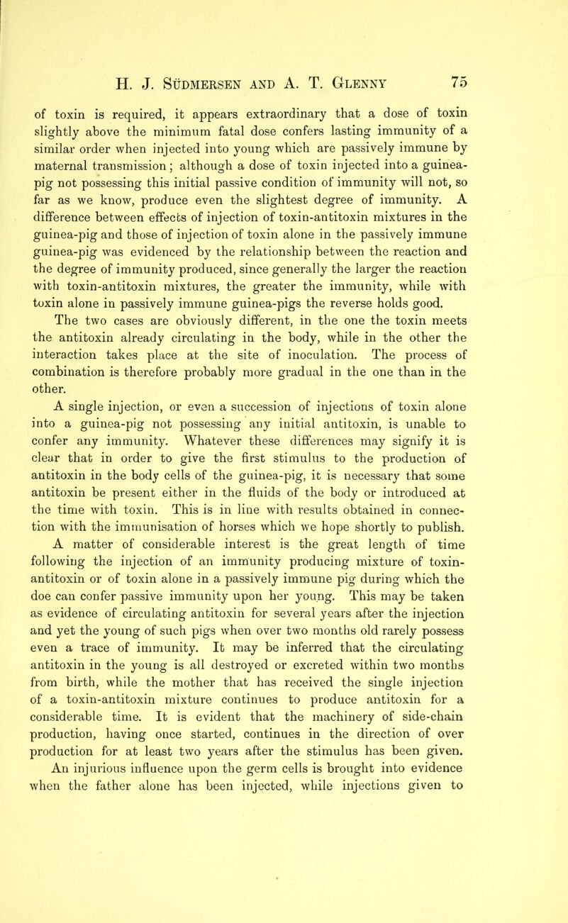 of toxin is required, it appears extraordinary that a dose of toxin slightly above the minimum fatal dose confers lasting immunity of a similar order when injected into young which are passively immune by maternal transmission; although a dose of toxin injected into a guinea- pig not possessing this initial passive condition of immunity will not, so far as we know, produce even the slightest degree of immunity. A difference between effects of injection of toxin-antitoxin mixtures in the guinea-pig and those of injection of toxin alone in the passively immune guinea-pig was evidenced by the relationship between the reaction and the degree of immunity produced, since generally the larger the reaction with toxin-antitoxin mixtures, the greater the immunity, while with toxin alone in passively immune guinea-pigs the reverse holds good. The two cases are obviously different, in the one the toxin meets the antitoxin already circulating in the body, while in the other the interaction takes place at the site of inoculation. The process of combination is therefore probably more gradual in the one than in the other. A single injection, or even a succession of injections of toxin alone into a guinea-pig not possessing any initial antitoxin, is unable to confer any immunity. Whatever these differences may signify it is clear that in order to give the first stimulus to the production of antitoxin in the body cells of the guinea-pig, it is necessary that some antitoxin be present either in the fluids of the body or introduced at the time with toxin. This is in line with results obtained in connec- tion with the immunisation of horses which we hope shortly to publish. A matter of considerable interest is the great length of time following the injection of an immunity producing mixture of toxin- antitoxin or of toxin alone in a passively immune pig during which the doe can confer passive immunity upon her young. This may be taken as evidence of circulating antitoxin for several years after the injection and yet the young of such pigs when over two months old rarely possess even a trace of immunity. It may be inferred that the circulating antitoxin in the young is all destroyed or excreted within two months from birth, while the mother that has received the single injection of a toxin-antitoxin mixture continues to produce antitoxin for a considerable time. It is evident that the machinery of side-chain production, having once started, continues in the direction of over production for at least two years after the stimulus has been given. An injurious influence upon the germ cells is brought into evidence when the father alone has been injected, while injections given to