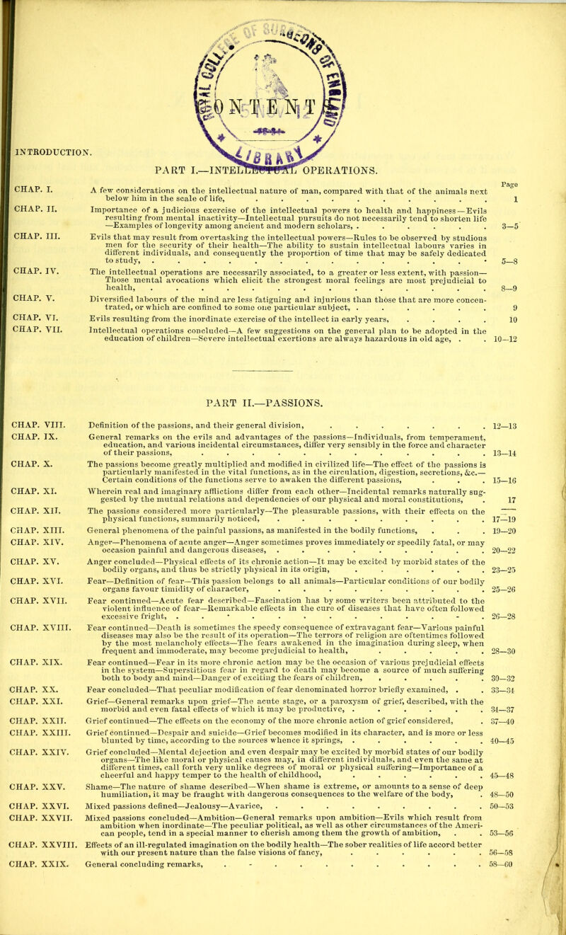 CHAP. I. CHAP. II. CHAP. III. CHAP. IV. CHAP. V. CHAP. VI. CHAP. VII. CHAP. VIII. CHAP. IX. CHAP. X. CHAP. XL CHAP. XII. CHAP. XIII. CHAP. XIV. CHAP. XV. CHAP. XVI. CHAP. XVII. CHAP. XVIII. CHAP. XIX. CHAP. XX. CHAP. XXI. CHAP. XXII. CHAP. XXIII. CHAP. XXIV. CHAP. XXV. CHAP. XXVI. CHAP. XXVII. CHAP. XXVIII. CHAP. XXIX. A few considerations on the intellectual nature of man, compared with that of the animals next below him in the scale of life, .......... 1 Importance of a judicious exercise of the intellectual powers to health and happiness—Evils resulting from mental inactivity—Intellectual pursuits do not necessarily tend to shoi’ten life —Examples of longevity among ancient and modern scholars, . ..... 3—5 Evils that may result from overtasking the intellectual powers—Rules to be observed by studious men for the security of their health—The ability to sustain intellectual labours varies in dilferent individuals, and consequently the proportion of time that may be safely dedicated to study, .............. 5—8 The intellectual operations are necessarily associated, to a greater or less extent, with passion— Those mental avocations which elicit the strongest moral feelings are most prejudicial to health, ............. . 8—9 Diversified labours of the mind are less fatiguing and injurious than those that are more concen- trated, or which are confined to some one particular subject, ...... 9 Evils resulting from the inordinate exercise of the intellect in early years, .... 10 Intellectual operations concluded—A few suggestions on the general plan to be adopted in the education of children—Severe intellectual exertions are always hazardous in old age, . . 10—12 PART II.—PASSIONS. Definition of the passions, and their general division, ....... 12—13 General remai'ks on the evils and advantages of the pa,ssions—Individuals, from temperament, education, and various incidental circumstances, difter very sensibly in the force and character of their passions, ........ .... 13—14 The passions become greatly multiplied and modified in civilized life—The effect of the passions is particularly manifested in the vital functions, as in the circulation, digestion, secretions, &c.— Certain conditions of the functions serve to awaken the different passions, . . . 15—16 Wherein real and imaginary afflictions difter from each other—Incidental remarks naturally sug- gested by the mutual relations and dependencies of our physical and moral constitutions, . 17 The passions considered more particularly—The pleasurable passions, with their effects on the .Z™ physical functions, summarily noticed, . . ....... 17—19 General phenomena of the painful passions, as manifested in the bodily functions, . . . 19—20 Anger—Phenomena of acute anger—Anger sometimes proves immediately or speedily fatal, or may occasion painful and dangerous diseases, ......... 20—22 Anger concluded—Physical effects of its chronic action—It may be excited by morbid states of the bodily organs, and thus be strictly physical in its origin, ...... 23—25 Fear—Definition of fear—This passion belongs to all animals—Particular conditions of our bodily organs favour timidity of character, . . . . . . . . . 25—26 Fear continued—Acute fear described—Fascination has by some writers been attributed to the violent influence of fear—Remarkable effects in the cure of diseases that have often followed excessive fright, . . * . ......... 26—28 Fear continued—Death is sometimes the speedy consequence of extravagant fear—Various painful diseases may also be the result of its operation—The terrors of religion are oftentimes followed by the most melancholy effects—The fears awakened in the imagination during sleep, when frequent and immoderate, may become prejudicial to health, ..... 28—30 Fear continued—Fear in its more chronic action may be the occasion of various prejudicial effects in the system—Superstitious fear in regard to death may become a source of much suffering both to body and mind—Danger of exciting the fears of children, ..... 30—32 Fear concluded—That peculiar modification of fear denominated horror briefly examined, . . 33—34 Grief—General remarks upon grief—The acute stage, or a paroxysm of grief, described, with the morbid and even fatal effects of which it may be productive, ...... 34—37 Grief continued—The effects on the economy of the more chronic action of grief considered, . 37—40 Grief continued—Despair and suicide—Grief becomes modified in its character, and is more or less blunted by time, according to the sources whence it springs, ...... 40—45 Grief concluded—Mental dejection and even despair may be excited by morbid states of our bodily organs—The like moral or physical causes may, in different individuals, and even the same at different times, call forth very unlike degrees of moral or physical suffering—Importance of a cheerful and happy temper to the health of childhood, ...... 45—48 Shame—The nature of shame described—When shame is extreme, or amounts to a sense of deep humiliation, it may be fraught with dangerous consequences to the welfare of the body, . 48—50 Mixed passions defined—Jealousy—Avarice, ......... 50—53 Mixed passions concluded—Ambition—General remarks upon ambition—Evils which result from ambition when inordinate—The peculiar political, as well as other circumstances of the Ameri- can people, tend in a special manner to cherish among them the gi’owth of ambition, . . 53—56 Effects of an ill-regulated imagination on the bodily health—The sober realities of life accoi’d better with our present nature than the false visions of fancy, ...... 56—58 General concluding remarks, . - . . ... . . . . 58—60