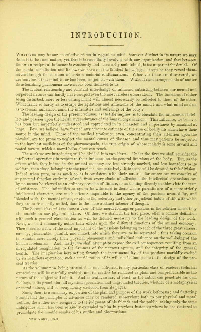 1 INTRODUCTION. AVhateter may be our speculative views in regard to mind, however distinct in its nature we may deem it to be from matter, yet that it is essentially involved with our organization, and that between the two a reciprocal influence is constantly and necessarily maintained, is too apparent for denial. Of the mental constitution and its laws we have not the faintest knowledge, except as they reveal them- selves tlirough the medium of certain material conformations. Wherever these are discovered, we are convinced that mind is, or has been, conjoined with them. Without such arrangements of matter its astonisliing phenomena have never been declared to us. The mutual relationship and constant interchange of influence subsisting between our mental and corporeal natures can hardly have escaped even the most careless observation. The functions of either being disturbed, more or less derangement will almost necessarily be reflected to those of the other. \Miat frame so hardy as to escape the agitations and afflictions of the mind ? and what mind so firm as to remain unharmed amid the infirmities and sufferings of the body ? The leading design of the present volume, as its title implies, is to elucidate the influence of intel- lect and passion upon the health and endurance of the human organization. This influence, we believe, has been but imperfectly understood and appreciated in its character and importance by mankind at large. Few, we believe, have formed any adequate estimate of the sum of bodily ills which have their source in the mind. Those of the medical profession even, concentrating their attention upon the physical, are too prone to neglect the mental causes of disease ; and thus may patients be subjected to the harshest medicines of the pharmacopceia, the true origin of whose malady is some inward and rooted sorrow, which a moral balm alone can reach. The work we are introducing will be divided into two Parts. Under the first we shall consider the intellectual operations in respect to their influence on the general functions of the body. But, as the effects which they induce in the animal economy are less strongly marked, and less hazardous to its welfare, than those belonging to the passions, comparatively little space will be devoted to this division. Indeed, when pure, or as much so as is consistent with their nature—for scarce can we conceive of any mental function entirely isolated from every shade of affection'—^the intellectual operations can by no means be viewed as an ordinary occasion of disease, or as tending directly to abbreviate the term of existence. The infirmities so apt to be witnessed in those whose pursuits are of a more strictly intellectual character, are much offcener imputable to the agency of the passions aroused by, and 'blended with, the mental efforts, or else to the sedentary and other prejudicial habits of life with which they are so frequently united, than to the mere abstract labours of thought. The Second Part will embrace a view of the moral feelings or passions in the relation which they also sustain to our physical nature. Of these we shall, in the first place, offer a concise definition with such a general classification as will be deemed necessary to the leading design of the work. Next, we shall summarily notice their effects upon the different functions of the animal economy ; Then describe a fev/ of the most important of the passions belonging to each of the three great classes, namely, pleasurable, painful, and mixed, into which they are to be separated ; thus taking occasion to examine more closely their physical phenomena and individual influence on the weU-being of the human mechanism. And, lastly, we shall attempt to expose the evil consequences resulting from an ni-regulated imagination to the firmness of the nervous system, and the integrity of the general health. The imagination here acting through the instrumentality of the passions morbidly excited by its licentious operation, such a consideration of it will not be inapposite to the design of the pre- sent treatise. As the volume now being presented is not addressed to any particular class of readers, technical expressions will be carefully avoided, and its matter be rendered as plain and comprehensible as the nature of the subject wiQ admit. And as truth, so far, at least, as the author can penetrate his own feelings, is its grand aim, all mystical speculation and ungrounded theories, whether of a metaphysical or moral nature, will be scrupulously excluded from its pages. Such, then, is a summary exposition of the plan and purpose of the work before us ; and flattering himself that the principles it advances may be rendered subservient both to our physical and moral welfare, the author now resigns it to the judgment of his friends and the public, asking only the same indulgence which has been so kindly extended to him iu previous instances where he has ventured to promulgate the hmnble results of his studies and observations. New Yoriv, 1843. i