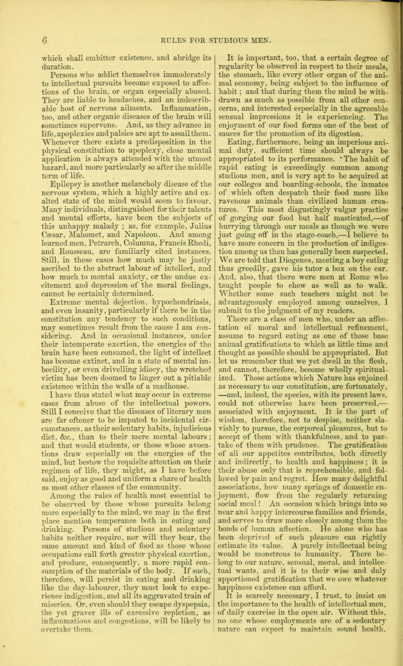 which shall embitter existence, and abridge its duration. Persons who addict themselves immoderately to intellectual pursuits become exposed to atFec- tions of the brain, or organ especially abused. They are liable to headaches, and an indescrib- able host of nervous ailments. Inflammation, too, and other organic diseases of the brain will sometimes supervene. And, as they advance in life, apoplexies andpalsies are apt to assail them. Whenever there exists a predisposition in the physical constitution to apoplexy, close mental application is always attended with the utmost hazard, and more particularly so after the middle term of life. Epilepsy is another melancholy disease of the nervous system, which a highly active and ex- alted state of the mind woidd seem to favour. Many iudividuals, distinguished for their talents and mental efforts, have been the subjects of this unhappy malady ; as, for example, Julius Caesar, Mahomet, and Napoleon. And among learned men, Petrarch, Columna, Francis Rhedi, and Rousseau, are familiarly cited instances. Stni, in these cases how much may be justly ascribed to the abstract labour of intellect, and how much to mental anxiety, or the undue ex- citement and depression of the moral feelings, cannot be certainly determined. Extreme mental dejection, hypochondriasis, and even insanity, particularly if there be in the constitution any tendency to such conditions, may sometimes result from the cause I am con- sidering. And in occasional instances, under their intemperate exertion, the energies of the brain have been consmned, the light of intellect has become extinct, and in a state of mental im- becility, or even dnivelling idiocy, the wretched victim has been doomed to linger out a pitiable existence within the walls of a madhouse. I have thus stated what may occur in extreme cases from abuse of the intellectual powers. Stni I conceive that the diseases of literary men are far oftener to be imputed to incidental cir- cmnstances, as their sedentary habits, injudicious diet, &c., than to their mere mental labours; and that would students, or those whose avoca- tions draw especially on the energies of the mind, but bestow the requisite attention on their regimen of life, they might, as I have before said, enjoy as good and uniform a share of health as most other classes of the community. Among the rules of health most essential to be observed by those whose pursuits belong more especially to the mind, we may in the first ])lace mention temperance both in eating and drinking. Persons of studious and sedentary liabits neither require, nor will they bear, the same amount and kind of food as those whose occupations call forth greater phj^sical exertion, and produce, consequently, a more rapid con- siunption of the materials of the body. If such, therefore, will persist in eating and driukmg like the day-labourer, they must look to expe- rience indigestion, and all its aggravated train of miseries. Or, even should they escape dyspepsia, the yet graver ills of excessive repletion, as inflammations and congestions, will be likely to , overtake them. It is important, too, that a certain degree of regularity be observed in respect to their meals, the stomach, like every other organ of the ani- mal economy, being subject to the influence of habit; and that during them the mind be with- drawn as much as possible from all other con- cerns, and interested especially in the agreeable sensual impressions it is experiencing. The enjoyment of our food forms one of the best of sauces for the promotion of its digestion. Eating, furthermore, being an imperious ani- mal duty, sufficient time should always be appropriated to its performance. '’The habit of rapid eating is exceedingly common among studious men, and is very apt to be acquired at our colleges and boarding-schools, the inmates of which often despatch their food more like ravenous animals than civilized human crea- tm’es. This most disgustingly vulgar practice of gorging our food but half masticated,—of hurrying through our meals as though we were just going off in the stage-coach,—^I believe to have more concern in the production of indiges- tion among us than has generally been suspected. We are told that Diogenes, meeting a boy eating thus greedily, gave his tutor a box on the ear. And, also, that there were men at Rome who taught people to chew as well as to walk. Whether some such teachers might not be advantageously employed among ourselves, I submit to the judgment of my readers. There are a class of men who, under an affec- tation of moral and intellectual refinement, assume to regard eating as one of those base animal gratifications to which as little time and thought as possible should be appropriated. But let us remember that we yet dwell in the flesh, and cannot, therefore, become wholly spiritual- ized. Those actions which Nature has enjoined as necessary to our constitution, are fortunately, —and, indeed, the species, with its present laws, could not otherwise have been preserved,— associated with enjoyment. It is the part of wisdom, therefore, not to despise, neither sla- vishly to pursue, the corporeal pleasures, but to accept of them with thankfulness, and to par- take of them with prudence. The gratification of all our appetites contributes, both directly and indirectly, to health and happiness; it is their abuse only that is reprehensible, and fol- lowed by pain and regret. How many delightful associations, how many springs of domestic en- jo}unent, flow from the regularly returning social meal! An occasion which brings into so near and happy intercourse families and friends, and serves to draw more closely among them the bonds of liuman affection. He alone who has been deprived of such pleasure can rightly estimate its value. A purely intellectual being would be monstrous to hmnanity. There be- long to our nature, sensual, moral, and intellec- tual wants, and it is to their wise and duly apportioned gratification that we owe whatever happiness existence can afford. It is scarcely necessary, I trust, to insist on the impoHance to the health of intellectual men, of daily exercise in the open air. Without this, no one whose employments are of a sedentary nature can expect to maintain sound health.