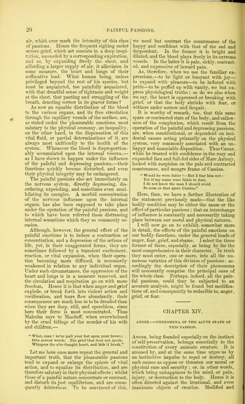 ah’, which ever mark the intensity of this class of passions. Hence the frequent sighing under severe grief, which act consists in a deep inspi- ration, succeeded by a corresponding expiration, and so, by expanding freely the chest, and affording a larger supply of air, it alleviates, in some measure, the heart and lungs of their suffocative load. What human being, unless privileged beyond the rest of his species, but must be acquainted, too painfully acquainted, with that dreadful sense of tightness and weight at the chest, that panting and struggling of the breath, denoting sorrow in its graver forms ? As now an equable distribution of the blood to the various organs, and its free circulation through the capillary vessels of the surface, are, as stated under the pleasurable emotions, most salutary to the physical economy, an inequality, on the other hand, in the dispensation of this vital fluid, or partial determinations of it, are always most unfriendly to the health of the system. '\'\Tienever the blood is disproportion- ably accumulated upon the internal viscera,— as I have shown to happen under the influence of the painful and depressing passions,—their functions quickly become disturbed, and even their physical integi’ity may be endangered. The painful passions also act immediately on the nervous system, directly depressing, dis- ordering, expending, and sometimes even anni- hilating its energies. A morbid concentration of the nervous influence upon the internal organs, has also been supposed to take place under the operation of the painful passions, and to which have' been referred those distressing internal sensations which they so commonly oc- casion. Although, however, the general efiect of the painful emotions is to induce a contraction or concentration, and a depression of the actions of life, yet, in their exaggerated forms, they are sometimes followed by a transient excitement, reaction, or vital expansion, when their opera- tion becomiug more diflPused, is necessarily weakened in relation to any individual organ. Under such circumstances, the oppression of the heart and lungs is in a measure removed, and the circulation and respiration go on with more freedom. Hence it is that when anger and g«'ief explode, or break forth into violent action and vociferation, and tears flow abmidantly, their consequences are much less to to be dreaded than when they are deep, still, and speechless, since here their force is most concentrated. Thus INIalcolm says to Macdutf, when overwhehned by the cruel tidings of the murder of his wife and children,— “ What, man ! ne’er pull your hat upon your brows ; Give sorrow words. The grief that does not speak, Whispers the o’er-fraught heart, and bids it break.” Let me here once more repeat the general and important truth, that the pleasurable passions tend to expand or enlarge the sphere of vital action, and to equalize its distribution, and are therefore salutary in their physical eflects ; whilst those of a painful nature concentrate or contract, and disturb its just equilibrium, and are conse- quently deleterious. To be convinced of this. we need but contrast the countenance of the happy and confident with that of the sad and despondent. In the former it is bright and dilated, and the blood plays freely in its extreme vessels. In the latter it is pale, sickly, contract- ed, and expressive of inward pain. As, therefore, when we use the familiar ex- pressions,—to be light or buoyant with joy— to expand with pleasure—^to be inflated with pride—to be puffed up with vanity, we but ex- press physiological truths ; so do we also when we say, the heart is oppressed or breaking with grief, or that the body shrinks with fear, or withers under sorrow and despair. It is worthy of remark, too, that this same spare or contracted state of the body, and saUow- ness of the complexion, which result from the operation of the painful and depressing passions, are, when constitutional, or dependent on inci- dental causes acting primarily on the physical system, very commonly associated with an un- happy and unamiable disposition. Thus Caesar, while he trusted with confidence in the rosy and expanded face and full-fed sides of Marc Antony, looked with suspicion on the pale and contracted countenance, and meagre frame of Cassius. “ Would he were fatter !—But I fear him not; Yet if my name were liable to fear, I do not know the man I should avoid So soon as that spare Cassius.” Here, then, we have a farther illustration of the statement previously made—^that the like bodily condition may be either the cause or the effect of particular passions ; that an interchange of influence is constantly and necessarily taking place between our moral and physical natures. I will now go on to exhibit, somewhat more in detail, the effects of the painful emotions on our bodily functions, under the general heads of anger, fear, grief, and shame. I select the three former of these, especially, as being by far the most comprehensive in their character. In truth they must enter, one or more, into all the nu- merous varieties of this division of passions : ac- cordingly the description of their phenomena will necessarily comprise the principal ones of the whole class. Perhaps, indeed, aU the pain- ful passions, could they be subjected to an accurate analysis, might be found but modifica- tions of, and consequently be reducible to, anger, grief, or fear. CHAPTER XRL ANGER. PHENOMENA OF THE ACUTE STATE OF THIS PASSION. Anger, being founded especially on the instinct of self-preservation, belongs essentially to the constitution of every animate creature. It is aroused by, and at the same time urges us by an instinctive impulse to repel or destroy, all such causes as oppose or threaten our moral or physical ease and security ; or, in other words, which bring unhappiness to the mind, or pain, injury, or destruction to the body. Hence it is often directed against the irrational, and even inanimate objects of creation. Modified and