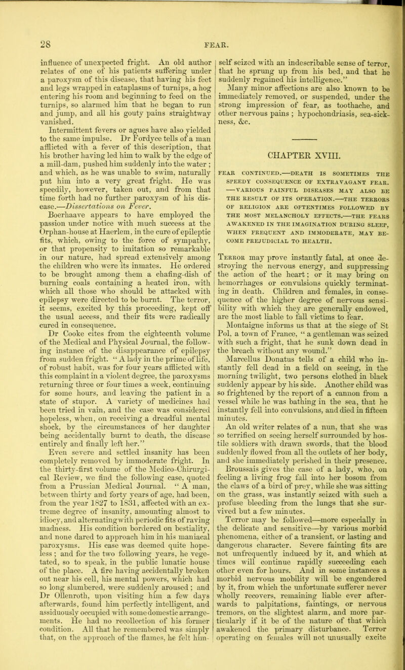 influence of unexpected fright. An old author relates of one of his patients suffering under a paroxysm of this disease, that having his feet and legs ■wrapped in cataplasms of turnips, a hog entering his room and beginning to feed on the turnips, so alarmed him that he began to run j and jump, and all his gouty pams straightway vanished. Intermittent fevers or agues have also yielded to the same impulse. Dr Fordyce tells of a man afflicted with a fever of this description, that his brother having led him to ’wait by the edge of a mill-dam, pushed him suddenly into the water ; and which, as he was unable to swim, naturally put him into a very great fright. He was speedily, however, taken out, and from that time forth had no further paroxysm of his dis- ease.'—Dissertations on Fever. Boerhaave appears to have employed the passion under notice with much success at the Orphan-house at Haerlem, in the cure of epileptic ■fits, which, owing to the force of sympathy, or that propensity to imitation so remarkable in our nature, had spread extensively among the children who were its inmates. He ordered to be brought among them a chafing-dish of burning coals containing a heated iron, with which all those who should be attacked with epilepsy were directed to be burnt. The terror, it seems, excited by this proceeding, kept off the usual access, and their fits were radically cured in consequence. Dr Cooke cites from the eighteenth volume of the ^Medical and Physical Joiirnal, the follow- ing instance of the disappearance of epilepsy from sudden fright. “ A lady in the prime of life, of robust habit, was for four years afflicted with this complaint in a violent degree, the paroxysms returning three or four times a week, continuing for some hours, and leaving the patient in a state of stupor. A variety of medicines had been tried in vain, and the case was considered hopeless, when, on receiving a dreadful mental shock, by the circumstances of her daughter being accidentally burnt to death, the disease entirely and finally left her.” Even severe and settled insanity has been completely removed by immoderate fright. In the thirty-first volume of the Medico-Chirurgi- cal Review, we find the following case, quoted from a Prussian Medical Journal. “ A man, between thirty and forty years of age, had been, from the year 1827 to 1831, affected with an ex- treme degree of insanity, amounting almost to idiocy, and alternatmgwith periodic fits of raving madness. His condition bordered on bestiality, and none dared to approach him in his maniacal paroxysms. His case was deemed qidte hope- less ; and for the two following years, he vege- tated, so to speak, in the public lunatic house of the place. A fire having accidentally broken out near his cell, his mental powers, which had so long slumbered, were suddenly aroused ; and Dr Ollenroth, upon visiting him a feAV days afterwards, found him perfectly intelligent, and assiduously occupied with some domestic arrange- ments. He had no recollection of his former condition. All that he remembered was simply j that, on tlie approach of tlie flames, he felt him- ' seif seized with an indescribable sense of terror, that he sprung up from his bed, and that he suddenly regained his intelligence.” Many minor affections are also known to be immediately removed, or suspended, under the I strong impression of fear, as toothache, and other nervous pains ; hypochondriasis, sea-sick- ness, Ac. CHAPTER XVHI. FEAR CONTINUED. DEATH IS SOMETIMES THE SPEEDY CONSEQUENCE OF EXTRAVAGANT FEAR. ^VARIOUS PAINFUL DISEASES MAY ALSO BE THE RESULT OF ITS OPERATION. THE TERRORS OF RELIGION ARE OFTENTIMES FOLLOWED BY THE MOST MELANCHOLY EFFECTS. THE FEARS AWAKENED IN THE IMAGINATION DURING SLEEP, W’HEN FREQUENT AND IMMODERATE, MAY BE- COME PREJUDICIAL TO HEALTH. Terror may prove instantly fatal, at once de- stroying the nervous energy, and suppressing the action of the heart; or it may bring on hemorrhages or convulsions quickly terminat- ing in death. Children and females, in conse- quence of the higher degnee of nervous sensi- bility with which they are generally endowed, are the most liable to fall victims to fear. ]\Iontaigne informs us that at the siege of St Pol, a town of France, “ a gentleman was seized with such a fright, that he sunk down dead in the breach without any wound.” ]\Iarcellus Donatus tells of a child who in- stantly feU dead in a field on seeing, in the morning twilight, two persons clothed in black suddenly appear by his side. Another child was so frightened by the report of a cannon from a vessel while he was bathing in the sea, that he instantly fell into convulsions, and died in fifteen minutes. An old writer relates of a nun, that she was so terrified on seeing herself surrounded by hos- tile soldiers with dra^vvn swords, that the blood suddenly flowed from all the outlets of her body, and she immediately perished in their presence. Broussais gives the case of a lady, who, on feeling a living frog fall into her bosom from the claws of a bird of prey, -while she was sitting on the grass, -was instantly seized with such a profuse bleeding from tho lungs that she sur- vived but a few minutes. Terror may be foliowed^—more especially in the delicate and sensitive—by various morbid phenomena, either of a transient, or lasting and dangerous character. Severe fainting fits are not unfrequently induced by it, and which at times will continue rapidly succeeding each other even for hours. And in some instances a morbid nervous mobility will be engendered by it, from which the unfortunate suflerer never wholly recovers, remaining liable ever after- wards to palpitations, faintings, or nervous tremors, on the slightest alarm, and more par- ticularly if it be of the nature of that which awakened the primary disturbance. Terror operating on females will not unusually excite