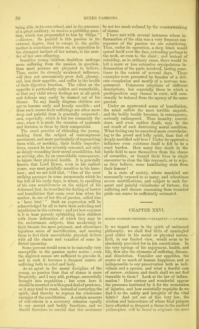 being able, in bis own school, and in the presence of a great auditory, to resolve a quibbling ques- tion, which was propounded to him by Stilpo.” —Essays. So painful is this passion in its extreme degree, that to escape it, the guilty mother is sometimes driven on, in opposition to the strongest instmct of her natui’e^ to the mur- der of her own offspring. Sensitive young children doubtless undergo more suffering from the passion in question, than most persons are ^wepared to believe. Thus, under its strongly awakened influence, will they not uncommonly grow dull, gloomy, sad, lose their appetite, and suffer in the health of their digestive function. The effect on the appetite is particularly sudden and remarkable, so that any child whose feelings are at all quick and delicate may easily be shamed out of his dinner. To any family disgrace children are apt to become early and keenly sensible ; and from such source their sufferings are often more deex) and painful than is generally suspected ; and, especially, which is but too commonly the case, when it is made the occasion of reproach and derision to them by their companions. The cruel practice of ridiculing the yomig, making them the subject of contemptuous merriment, and more particularly of reproaching them with, or mocking, their bodily imperfec- tions, cannot be too severely censured, not only as deeply w’^ounding their moral sensibilities, but as serving, also, by an unavoidable consequence, to injure their physical health. It is generally known that Lord Byron, even in his earliest years, was most painfully sensitive to his lame- ness ; and we are told that, “ One of the most striking passages in some memoranda which he has left of his early days, is where, in speaking of his own sensitiveness on the subject of his deformed foot, he described the feeling of horror and humiliation that came over him when his mother, in one of her fits of passion, called him a ‘ lame brat.’ ” Such an expression will be acknowledged by all to have been unfeeling and injudicious in the extreme ; and yet how common is it to hear parents upbraiding their children with those infirmities of which they may be the unfortunate subjects, thus awakening in their breasts the most poignant, and oftentimes injurious sense of mortification, and causing them to feel their imavoidable physical defects with all the shame and vexation of some in- flicted ignominy. Some persons w^ould seem to be naturally very susceptible to the passion under notice ; even the slightest causes are sufficient to provoke it, and in such it becomes a frequent source of suflering both to mind and body. As an agent in the moral discipline of the 3'oung, no passion than that of shame is more frequently, and I may add, perhaps, successful!} brought into requisition ; but even here it should be resorted to with a good deal of prudence, or it may tend to crush, instead of correcting the spirit, and thereby to repress the wdiolesome energies of the constitution. A certain measure of self-esteem is a necessary stimulus equally to our mental and bodily functions, and we should therefore be careful that this sentiment be not too much reduced by the counterworking of shame. I have met with several instances where in- flammation of the skin was a very frequent con- sequence of the passion we are considering. Thus, under its operation, a deep blush would spread itself over the face, extending perhaps to the neck, or even to the chest; and instead of subsiding, as in ordinary cases, there woiild be left a more or less extensive erysipelatous in- flammation of the parts involved, lasting some- times to the extent of several days. These examples were presented by females of a deli- cate complexion and mostly of a nervous tem- perament. Cutaneous eruptions of different descriptions, but especially those to which a predisposition may chance to exist, wfll occa- sionally be induced from the agency of the same passion. Under an aggravated sense of humiliation, the mind suffers the most terrible anguish, and the bodily health becomes, in consequence, seriously endangered. Thus insanity, convul- sions, and even sudden death, may be the sad result of such distressing moral condition. What feeling can be conceived more overw’hehn- ing to the proud and lofty spirit, than that of deeply mortified self-love ? Under its oppressh e influence even existence itself is felt to be a cruel burden. How many face death in the battle field to save themselves from the shame of cowardice, or hazard their lives in single encounter to shun the like reproach, or to wipe, as they believe, some humiliatmg stain from their honour ! In a state of society, where mankind are necessarily exposed to so many, and oftentimes severe mortifications, and subject to such fre- quent and painful vicissitudes of fortune, the suffering and disease emanating from wounded pride can scarce be sufficiently estimated. CHAPTER XXYI. MIXED PASSIONS DEFINED. JEALOUSY. AVAEICE. If w’C regard man in the spirit of unbiassed philosophy, we shall find little of unmingled good either in his moral or physical nature. Evil, in our limited view, would seem to be absolutely provided for in his constitution. In the very springs of his enjoyment, health, and life, flow also the elements of suffering, disease, and dissolution. Consider our appetites, the source of so much of hmnan happiness, and so indispensable to our preservation both as indi- viduals and a species, and what a fearful smn of sorrow, sickness, and death shall we not find traceable to them ? Look at the law of inflam- mation ! Plow curious and wonderful appear the processes instituted by it for the restoration of injuries, and how essentially requisite do wo find it to the safety and integrity of the vital fabric? And yet out of this very law, the wisdom and benevolence of whose final purpose have afforded so frequent a theme to the medical philosopher, will be found to originate the most