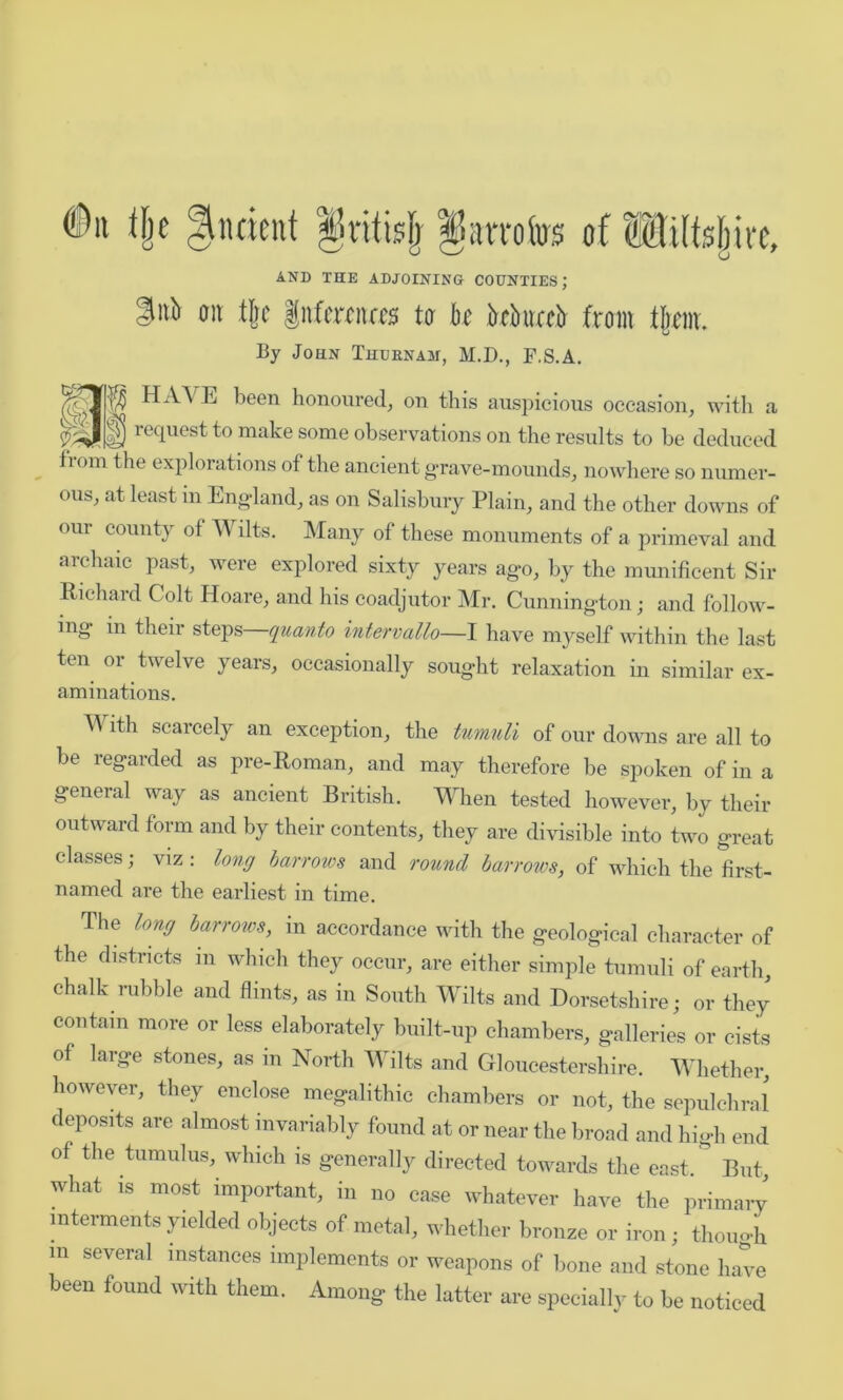 (Du % Undent §ritblj § am fas of Wtftsjjke, AND THE ADJOINING COUNTIES; |itb on % gntemas tv be kkueb from tjtm. By John Thuenam, M.D., F.S.A. f?§ HrVA E been honoured, on this auspicious occasion, with a J|f) request to make some observations on the results to be deduced 1 °m ^ie explorations of the ancient grave-mounds, nowhere so numer- ous, at least in England, as on Salisbury Plain, and the other downs of our county of Wilts. Many of these monuments of a primeval and archaic past, were explored sixty years ago, by the munificent Sir Richard Colt Hoare, and his coadjutor Mr. Cunnington; and follow- ing in their steps quanto intervallo—I have myself within the last ten or twelve years, occasionally sought relaxation in similar ex- aminations. With scarcely an exception, the tumuli of our downs are all to be regarded as pre-Roman, and may therefore be spoken of in a general way as ancient British. When tested however, by their outward form and by their contents, they are divisible into two great classes; viz : long barrows and round barrows, of which the first- named are the earliest in time. The long barrows, in accordance with the geological character of the districts m which they occur, are either simple tumuli of earth, chalk rubble and flints, as in South Wilts and Dorsetshire; or they contain more or less elaborately built-up chambers, galleries or cists of large stones, as in North Wilts and Gloucestershire. Whether, however, they enclose megalithic chambers or not, the sepulchral deposits are almost invariably found at or near the broad and high end of the tumulus, which is generally directed towards the east.* But, what is most important, in no case whatever have the primary interments yielded objects of metal, whether bronze or iron; though m several instances implements or weapons of bone and stone have been found with them. Among the latter are specially to be noticed