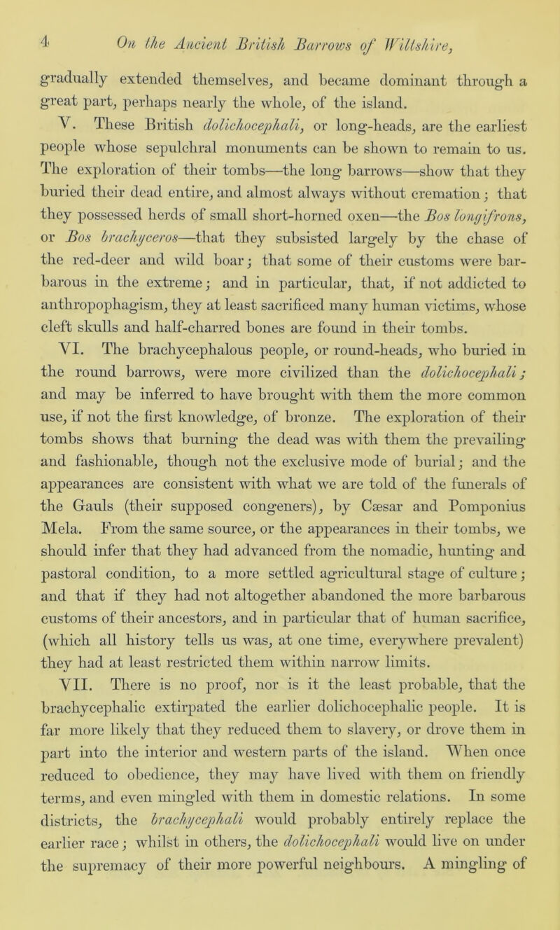 gradually extended themselves, and became dominant through a great part, perhaps nearly the whole, of the island. V. These British dolichocejohali, or long-heads, are the earliest people whose sepulchral monuments can he shown to remain to us. The exploration of their tombs—the long harrows—show that they buried their dead entire, and almost always without cremation; that they possessed herds of small short-horned oxen—the Bos longifrons, or Bos brachyceros—that they subsisted largely by the chase of the red-deer and wild boar; that some of their customs were bar- barous in the extreme; and in particular, that, if not addicted to anthropophagism, they at least sacrificed many human victims, whose cleft skulls and half-charred bones are found in their tombs. VI. The brachycephalous people, or round-heads, who buried in the round barrows, were more civilized than the dolichocephali ; and may be inferred to have brought with them the more common use, if not the first knowledge, of bronze. The exploration of their tombs shows that burning the dead was with them the prevailing and fashionable, though not the exclusive mode of burial; and the appearances are consistent with what we are told of the funerals of the Gauls (their supposed congeners), by Caesar and Pomponius Mela. From the same source, or the appearances in their tombs, we should infer that they had advanced from the nomadic, hunting and pastoral condition, to a more settled agricultural stage of culture; and that if they had not altogether abandoned the more barbarous customs of their ancestors, and in particular that of human sacrifice, (which all history tells us was, at one time, everywhere prevalent) they had at least restricted them within narrow limits. VII. There is no proof, nor is it the least probable, that the brachycephalic extirpated the earlier dolichocephalic people. It is far more likely that they reduced them to slavery, or drove them in part into the interior and western parts of the island. When once reduced to obedience, they may have lived with them on friendly terms, and even mingled with them in domestic relations. In some districts, the brachycejohali would probably entirely replace the earlier race; whilst in others, the dolichocephali would live on under the supremacy of their more powerful neighbours. A mingling of