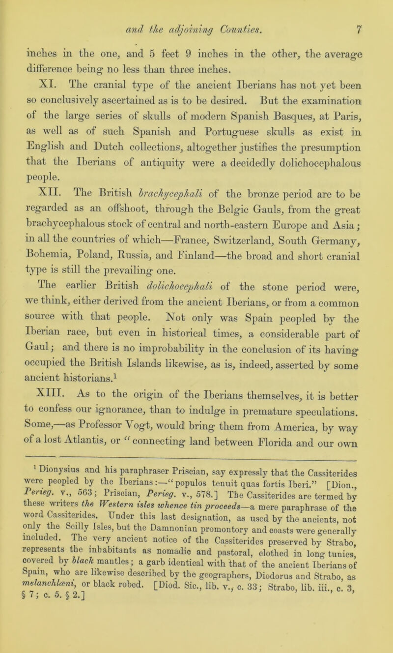 inches in the one, and 5 feet 9 inches in the other, the average difference being no less than three inches. XI. The cranial type of the ancient Iberians has not yet been so conclusively ascertained as is to be desired. But the examination of the large series of skulls of modern Spanish Basques, at Paris, as well as of such Spanish and Portuguese skulls as exist in English and Dutch collections, altogether justifies the presumption that the Iberians of antiquity were a decidedly dolichocephalous people. XII. The British brachycephali of the bronze period are to be regarded as an offshoot, through the Belgic Gauls, from the great brachycephalous stock of central and north-eastern Europe and Asia; in all the countries of which—France, Switzerland, South Germany, Bohemia, Poland, Russia, and Finland—the broad and short cranial type is still the prevailing one. ’I he earlier British dohichocepkali of the stone period were, we think, either derived from the ancient Iberians, or from a common source with that people. Not only was Spain peopled by the Iberian race, but even in historical times, a considerable part of Gaul; and there is no improbability in the conclusion of its having occupied the British Islands likewise, as is, indeed, asserted by some ancient historians.1 XIII. As to the origin of the Iberians themselves, it is better to confess our ignorance, than to indulge in premature speculations. Some, as Professor A' ogt, would bring them from America, by way ot a lost Atlantis, or “ connecting land between Florida and our own 1 Dionysius and his paraphraser Priscian, say expressly that the Cassiterides were peopled by the Iberianspopulos tenuit quas fortis Iberi.” [Dion., Perieg. v., 563; Priscian, Per teg. v., 578.] The Cassiterides are termed by these writers the Western isles whence tin proceeds—a. mere paraphrase of the word Cassiterides. Under this last designation, as used by the ancients, not only the Scilly Isles, but the Damnonian promontory and coasts were generally included. The very ancient notice of the Cassiterides preserved by Strabo, represents the inhabitants as nomadic and pastoral, clothed in long tunics, covered by black mantles; a garb identical with that of the ancient Iberians of Spain, who are likewise described by the geographers, Diodorus and Strabo, as melanchlce.ni, or black robed. [Diod. Sic., lib. v., c. 33; Strabo, lib. hi. c. 3 §7;c. 5. §2.] ’