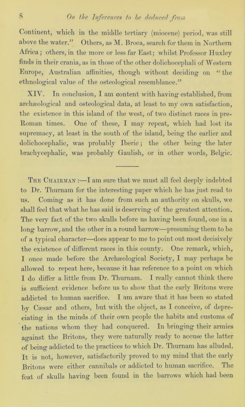 Continent, which in the middle tertiary (miocene) period, was still above the water.” Others, as M. Broca, search for them in Northern Africa; others, in the more or less far East; whilst Professor Huxley finds in their crania, as in those of the other dolichocephali of Western Europe, Australian affinities, though without deciding on “the ethnological value of the osteological resemblance.” XIV. In conclusion, I am content with having established, from archaeological and osteological data, at least to my own satisfaction, the existence in this island of the west, of two distinct races in pre- Roman times. One of these, I may repeat, which had lost its supremacy, at least in the south of the island, being the earlier and dolichocephalic, was probably Iberic; the other being the later brachycephalic, was probably Gaulish, or in other words, Belgic. The Chairman :—I am sure that we must all feel deeply indebted to Dr. Thurnam for the interesting paper which he has just read to us. Coming as it has done from such an authority on skulls, we shall feel that what he has said is deserving of the greatest attention. The very fact of the two skulls before us having been found, one in a long barrow, and the other in a round barrow—presuming them to be of a typical character—does appear to me to point out most decisively the existence of different races in this county. One remark, which, I once made before the Archaeological Society, I may perhaps be allowed to repeat here, because it has reference to a point on which I do differ a little from Dr. Thurnam. I really cannot think there is sufficient evidence before us to show that the early Britons were addicted to human sacrifice. I am aware that it has been so stated by Caesar and others, but with the object, as I conceive, of depre- ciating in the minds of their own people the habits and customs of the nations whom they had conquered. In bringing their armies against the Britons, they were naturally ready to accuse the latter of being addicted to the practices to which Dr. Thurnam has alluded. It is not, however, satisfactorily proved to my mind that the early Britons were either cannibals or addicted to human sacrifice. The feat of skulls having been found in the barrows which had been