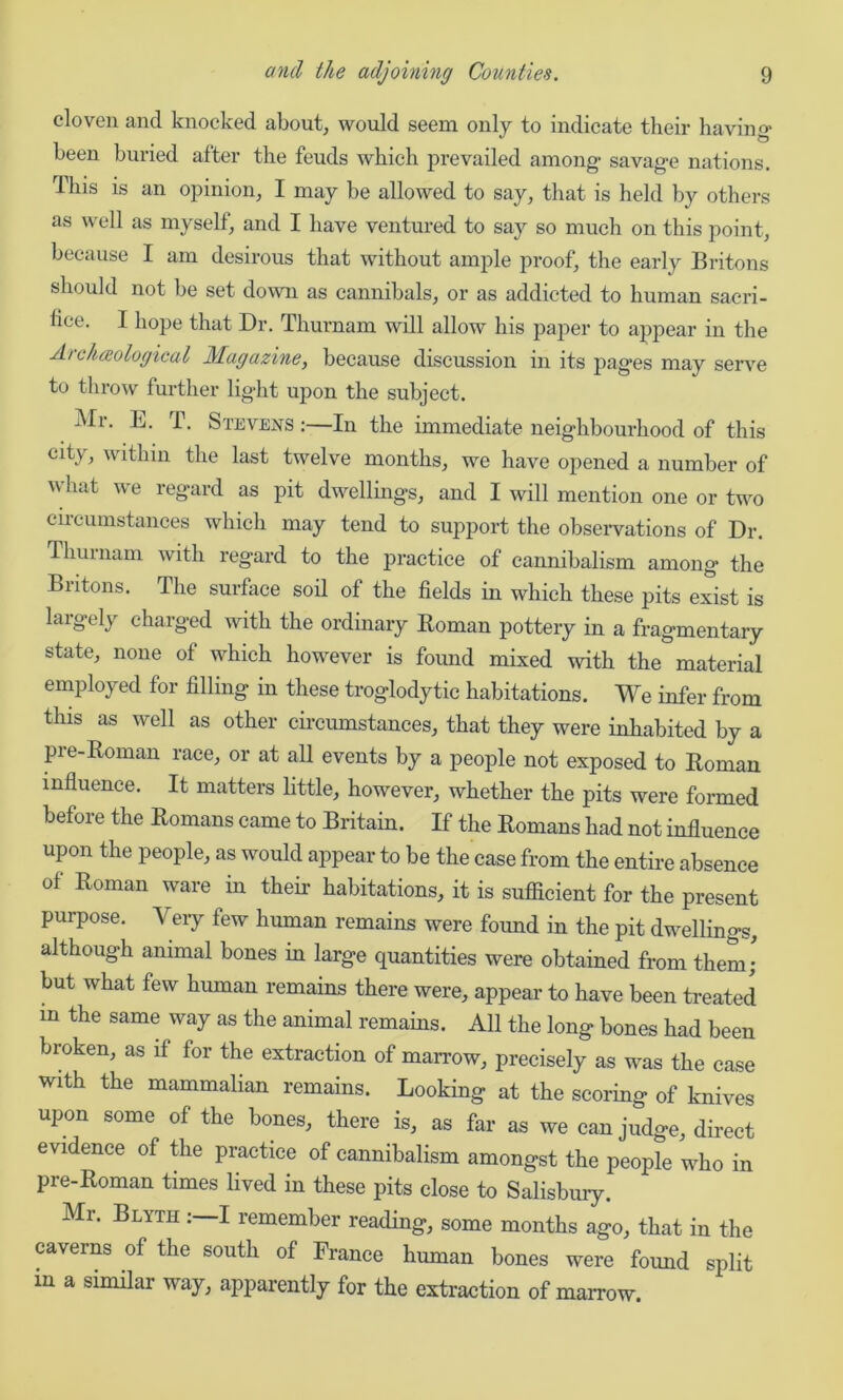 cloven and knocked about, would seem only to indicate their having- been buried after the feuds which prevailed among- savag-e nations. This is an opinion, I may be allowed to say, that is held by others as well as myself, and I have ventured to say so much on this point, because I am desirous that without ample proof, the early Britons should not be set down as cannibals, or as addicted to human sacri- fice. I hope that Dr. Tliurnam will allow his paper to appear in the Arclueological Magazine, because discussion in its pages may serve to throw further light upon the subject. Mr. E. T. Stevens :—In the immediate neighbourhood of this city, within the last twelve months, we have opened a number of v hat we regard as pit dwellings, and I will mention one or two circumstances which may tend to support the observations of Dr. Tliurnam with regard to the practice of cannibalism among the Britons. The surface soil of the fields in which these pits exist is largely charged with the ordinary Roman pottery in a fragmentary state, none of which however is found mixed with the material employed for filling in these troglodytic habitations. We infer from this as well as other circumstances, that they were inhabited by a pre-Roman race, or at all events by a people not exposed to Roman influence. It matters little, however, whether the pits were formed before the Romans came to Britain. If the Romans had not influence upon the people, as would appear to be the case from the entire absence of Roman ware in their habitations, it is sufficient for the present purpose. Very few human remains were found in the pit dwellings, although animal bones in large quantities were obtained from them; but what few human remains there were, appear to have been treated m the same way as the animal remains. All the long bones had been broken, as if for the extraction of marrow, precisely as was the case with the mammalian remains. Looking at the scoring of knives upon some of the bones, there is, as far as we can judge, direct evidence of the practice of cannibalism amongst the people who in pre-Roman times lived in these pits close to Salisbury. Mr. Blytii I remember reading, some months ago, that in the caverns of the south of France human bones were found split in a similar way, apparently for the extraction of marrow.