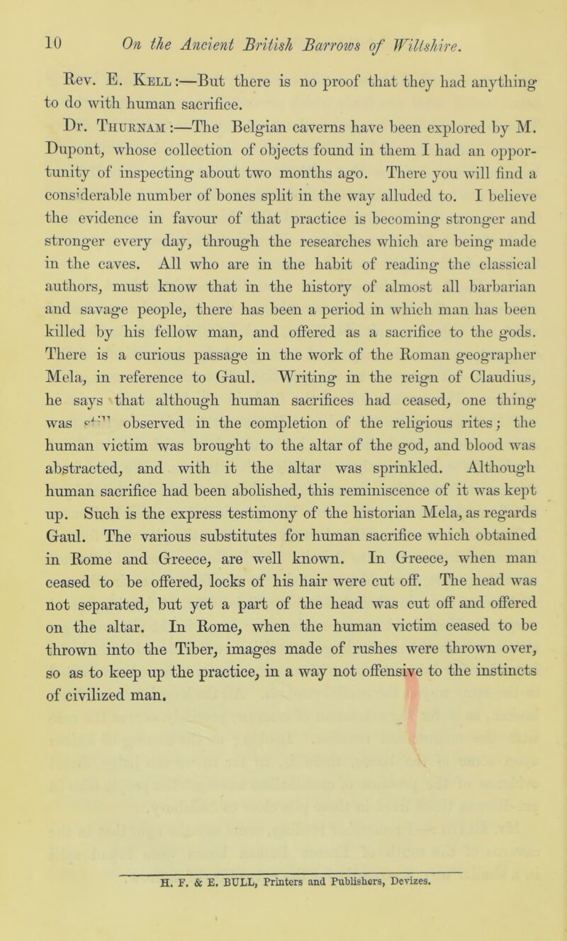 Rev. E. Kell :—But there is no proof that they had anything to do with human sacrifice. Dr. T hue,nam :—The Belgian caverns have been explored by M. Dupont, whose collection of objects found in them I had an oppor- tunity of inspecting about two months ago. There you will find a considerable number of bones split in the way alluded to. I believe the evidence in favour of that practice is becoming' stronger and stronger every day, through the researches which are being made in the caves. All who are in the habit of reading the classical authors, must know that in the history of almost all barbarian and savage people, there has been a period in which man has been killed by his fellow man, and offered as a sacrifice to the gods. There is a curious passage in the work of the Roman geographer Mela, in reference to Gaul. Writing in the reign of Claudius, he says that although human sacrifices had ceased, one thing was P'-'1’ observed in the completion of the religious rites; the human victim was brought to the altar of the god, and blood was abstracted, and with it the altar was sprinkled. Although human sacrifice had been abolished, this reminiscence of it was kept up. Such is the express testimony of the historian Mela, as regards Gaul. The various substitutes for human sacrifice which obtained in Rome and Greece, are well known. In Greece, when man ceased to be offered, locks of his hair were cut off. The head was not separated, but yet a part of the head was cut off and offered on the altar. In Rome, when the human victim ceased to be thrown into the Tiber, images made of rushes were thrown over, so as to keep up the practice, in a way not offensive to the instincts of civilized man. H. F. & E. BULL, Printers and Publishers, Devizes.