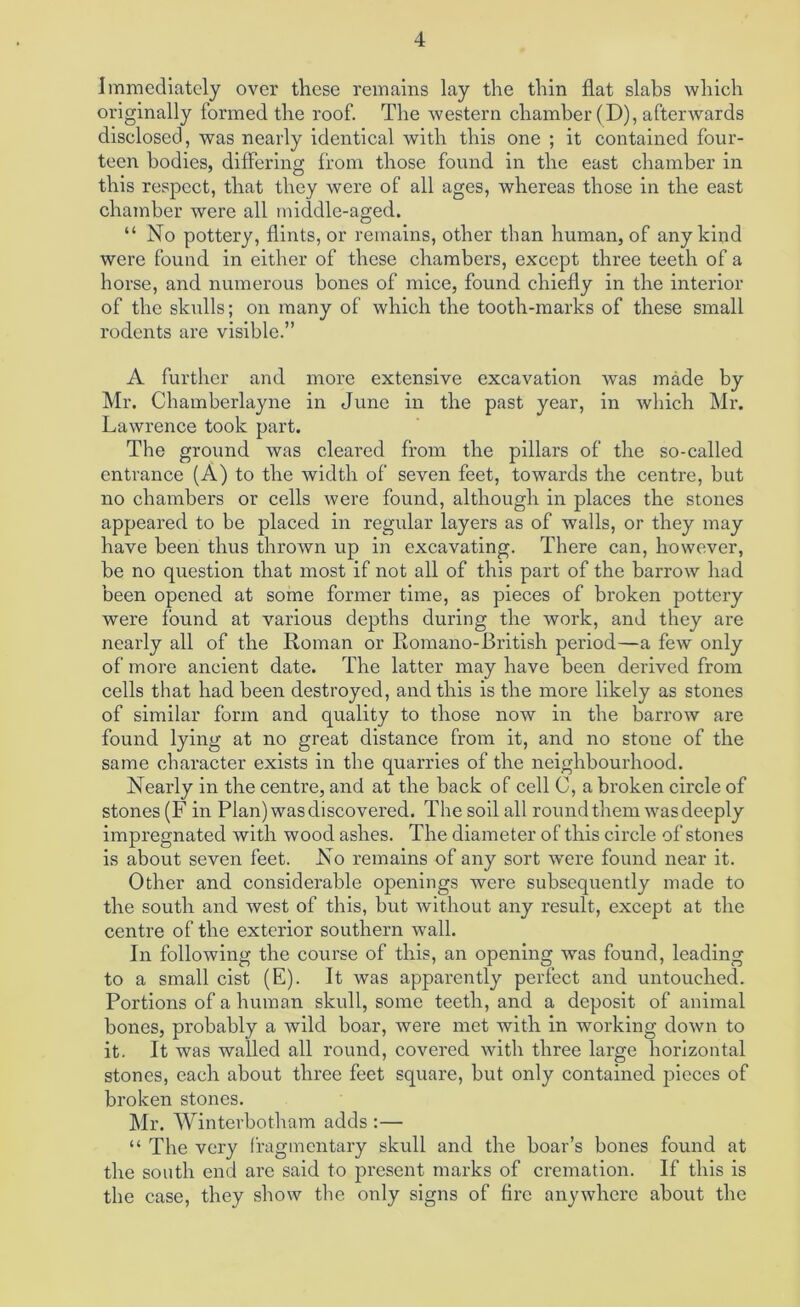 Immediately over these remains lay the thin flat slabs which originally formed the roof. The western chamber (D), afterwards disclosed, was nearly identical with this one ; it contained four- teen bodies, differing from those found in the east chamber in this respect, that they were of all ages, whereas those in the east chamber were all middle-aged. “ No pottery, flints, or remains, other than human, of any kind were found in either of these chambers, except three teeth of a horse, and numerous bones of mice, found chiefly in the interior of the skulls; on many of which the tooth-marks of these small rodents are visible.” A further and more extensive excavation was made by Mr. Chamberlayne in June in the past year, in which Mr. Lawrence took part. The ground was cleared from the pillars of the so-called entrance (A) to the width of seven feet, towards the centre, but no chambers or cells were found, although in places the stones appeared to be placed in regular layers as of walls, or they may have been thus thrown up in excavating. There can, however, be no question that most if not all of this part of the barrow had been opened at some former time, as pieces of broken pottery were found at various depths during the work, and they are nearly all of the Roman or Eomano-British period—a few only of more ancient date. The latter may have been derived from cells that had been destroyed, and this is the more likely as stones of similar form and quality to those now in the barrow are found lying at no great distance from it, and no stone of the same character exists in the quarries of the neighbourhood. Nearly in the centre, and at the back of cell C, a broken circle of stones (F in Plan) was discovered. The soil all round them was deeply impregnated with wood ashes. The diameter of this circle of stones is about seven feet. No remains of any sort were found near it. Other and considerable openings were subsequently made to the south and west of this, but without any result, except at the centre of the exterior southern wall. In following the course of this, an opening was found, leading to a small cist (E). It was apparently perfect and untouched. Portions of a human skull, some teeth, and a deposit of animal bones, probably a wild boar, were met with in working down to it. It was walled all round, covered with three large horizontal stones, each about three feet square, but only contained pieces of broken stones. Mr. Winterbotham adds :— “ The very fragmentary skull and the boar’s bones found at the south end are said to present marks of cremation. If this is the case, they show the only signs of fire anywhere about the