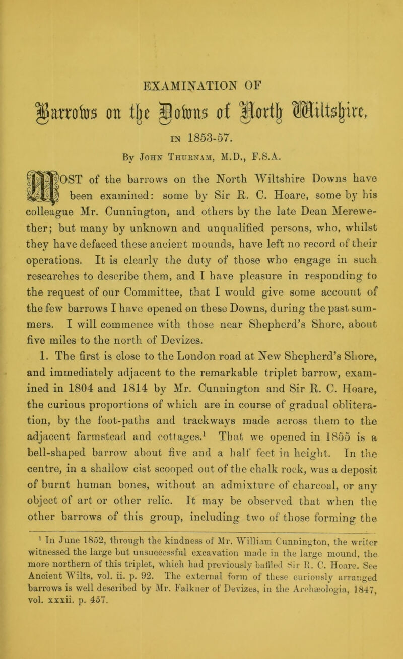 litmfos on tlje Iloforos of Hindi) Miltefmt, in 1853-57. By John Thukxam, M.D., F.S.A. f^OST of the barrows on the North Wiltshire Downs have been examined: some by Sir R. C. Hoare, some by his colleague Mr. Cunnington, and others by the late Dean Merewe- ther; but many by unknown and unqualified persons, who, whilst they have defaced these ancient mounds, have left no record of their operations. It is clearly the duty of those who engage in such researches to describe them, and I have pleasure in responding to the request of our Committee, that I would give some account of the few barrows I have opened on these Downs, during the past sum- mers. I will commence with those near Shepherd’s Shore, about five miles to the north of Devizes. 1. The first is close to the Loudon road at New Shepherd’s Shore, and immediately adjacent to the remarkable triplet barrow, exam- ined in 1804 and 1814 by Mr. Cunnington and Sir R. C. Hoare, the curious proportions of which are in course of gradual oblitera- tion, by the foot-paths and trackways made across them to the adjacent farmstead and cottages.1 That we opened in 1855 is a bell-shaped barrow about five and a half feet in height. In the centre, in a shallow cist scooped out of the chalk rock, was a deposit of burnt human bones, without an admixture of charcoal, or any object of art or other relic. It may be observed that when the other barrows of this group, including two of those forming the 1 In June 1852, through the kindness of Mr. William Cunnington, the writer witnessed the large but unsuccessful excavation made in the large mound, the more northern of this triplet, which had previously baliied Sir It. C. Hoare. See Ancient Wilts, vol. ii. p. 92. The external form of these curiously arranged barrows is well described by Mr. Falkuer of Devizes, iu the Arohaeologia, 1847, vol. xxxii. p. 457.