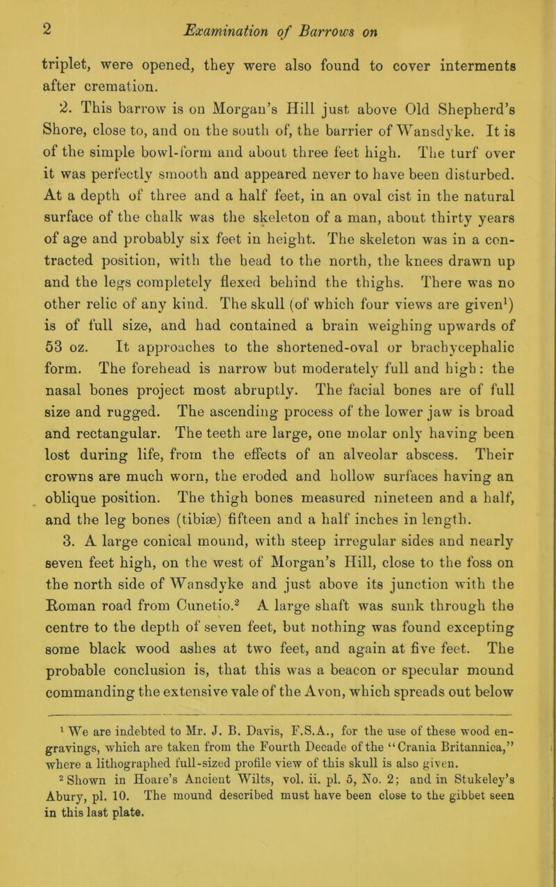 triplet, were opened, they were also found to cover interments after cremation. 2. This barrow is on Morgan’s Hill just above Old Shepherd’s Shore, close to, and on the south of, the barrier of Wansdyke. It is of the simple bowl-form and about three feet high. The turf over it was perfectly smooth and appeared never to have been disturbed. At a depth of three and a half feet, in an oval cist in the natural surface of the chalk was the skeleton of a man, about thirty years of age and probably six feet in height. The skeleton was in a con- tracted position, with the head to the north, the knees drawn up and the legs completely flexed behind the thighs. There was no other relic of any kind. The skull (of which four views are given1) is of full size, and had contained a brain weighing upwards of 53 oz. It approaches to the shortened-oval or brachycephalic form. The forehead is narrow but moderately full and high: the nasal bones project most abruptly. The facial bones are of full size and rugged. The ascending process of the lower jaw is broad and rectangular. The teeth are large, one molar only having been lost during life, from the effects of an alveolar abscess. Their crowns are much worn, the eroded and hollow surfaces having an oblique position. The thigh bones measured nineteen and a half, and the leg bones (tibiae) fifteen and a half inches in length. 3. A large conical mound, with steep irregular sides and nearly seven feet high, on the west of Morgan’s Hill, close to the foss on the north side of Wansdyke and just above its junction with the Homan road from Cunetio.2 A large shaft was sunk through the centre to the depth of seven feet, but nothing was found excepting some black wood ashes at two feet, and again at five feet. The probable conclusion is, that this was a beacon or specular mound commanding the extensive vale of the Avon, which spreads out below 1 We are indebted to Mr. J. B. Davis, F.S.A., for the use of these wood en- gravings, which are taken from the Fourth Decade of the “Crania Britannica,” where a lithographed full-sized profile view of this skull is also given. 2 Shown in Hoare’s Ancient Wilts, vol. ii. pi. 5, No. 2; and in Stukeley’s Abury, pi. 10. The mound described must have been close to the gibbet seen in this last plate.