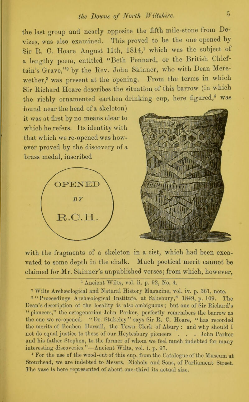 the last, group and nearly opposite the fifth mile-stone from De- vizes, was also examined. This proved to be the one opened by Sir R. C. Iloare August 11th, 1814,1 which was the subject of a lengthy poem, entitled “Beth Pennard, or the British Chief- tain’s Grave,”2 by the Rev. John Skinner, who with Dean Mere- wether,3 was present at the opening. Prom the terms in which Sir Richard Hoare describes the situation of this barrow (in which the richly ornamented earthen drinking cup, here figured,1 was found near the head of a skeleton) it was at first by no means clear to which he refers. Its identity with that which we re-opened was how- ever proved by the discovery of a brass medal, inscribed OPENED BY with the fragments of a skeleton in a cist, which had been exca- vated to some depth in the chalk. Much poetical merit cannot be claimed for Mr. Skinner’s unpublished verses; from which, however, 1 Ancient Wilts, vol. ii. p. 92, No. 4. 2 Wilts Archaeological and Natural History Magazine, vol. iv. p. 361, note. 3 “ Proceedings Archaeological Institute, at Salisbury,” 1849, p. 109. The Dean’s description of the locality is also ambiguous ; but one of Sir Richard’s “ pioneers,” the octogenarian John Parker, perfectly remembers the barrow as the one we re-opened. “Dr. Stukeley ” says Sir R. C. Hoare, “has recorded the merits of Peuben Horsall, the Town Clerk of Abury : and why should I not do equal justice to those of our Heytesbury pioneers . . . John Parker and his father Stephen, to the former of whom we feel much indebted for many interesting discoveries.”—Ancient Wilts, vol. i. p. 97. 4 For the use of the wood-cut of this cup, from the Catalogue of the Museum at Stourhead, we are indebted to Messrs. Nichols and Sons, of Parliament Street. The vase is here represented of about one-third its actual size.