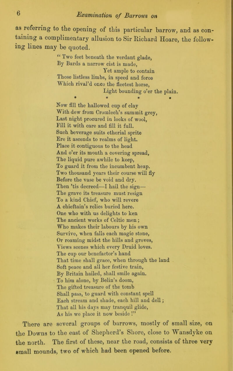 as referring to the opening of this particular barrow, and as con- taining a complimentary allusion to Sir Richard Hoare, the follow- ing lines may be quoted. “ Two feet beneath the verdant glade, By Bards a narrow cist is made, Yet ample to contain Those listless limbs, in speed and force Which rival’d once the fleetest horse, Light bounding o’er the plain. * * * • Now fill the hallowed cup of clay With dew from Cromlech’s summit grey, Last night procured in locks of wool, Fill it with care and fill it full. Such beverage suits etherial sprite Ere it ascends to realms of light. Place it contiguous to the head And o’er its mouth a covering spread, The liquid pure awhile to keep, To guard it from the incumbent heap. Two thousand years their course will fly Before the vase be void and dry. Then ’tis decreed—I hail the sign— The grave its treasure must resign To a kind Chief, who will revere A chieftain’s relics buried here. One who with us delights to ken The ancient works of Celtic men; Who makes their labours by his own Survive, when falls each magic stone, Or roaming midst the hills and groves, Views scenes which every Druid loves. The cup our benefactor’s hand That time shall grace, when through the land Soft peace and all her festive train, By Britain hailed, shall smile again. To him alone, by Belin’s doom, The gifted treasure of the tomb Shall pass, to guard with constant spell Each stream and shade, each hill and dell; That all his days may tranquil glide, As his we place it now beside !” There are several groups of barrows, mostly of small size, on the Downs to the east of Shepherd’s Shore, close to Wansdyke on the north. The first of these, near the road, consists of three very email mounds, two of which had been opened before.