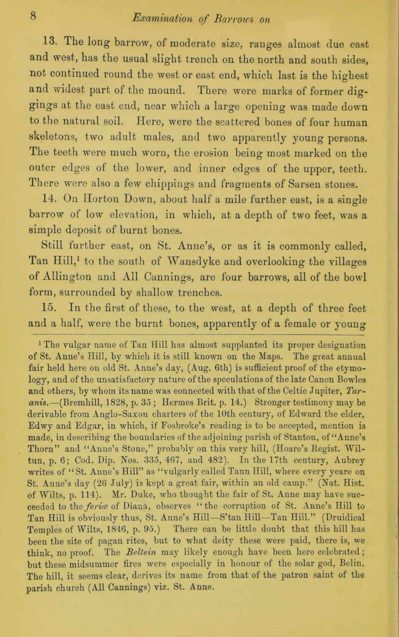 13. The long barrow, of moderate size, ranges almost duo east and west, has the usual slight trench on the north and south sides, not continued round the west or east end, which last is the highest and widest part of the mound. There were marks of former dig- gings at the east end, near which a large opening was made down to the natural soil. Here, were the scattered bones of four human skeletons, two adult males, and two apparently young persons. The teeth were much worn, the erosion being most marked on the outer edges of the lower, and inner edges of the upper, teeth. There were also a few chippings and fragments of Sarsen stones. 14. On Horton Down, about half a mile further east, is a single barrow of low elevation, in which, at a depth of two feet, was a simple deposit of burnt bones. Still further east, on St. Anne’s, or as it is commonly called, Tan Hill,1 to the south of Wansdyke and overlooking the villages of Allington and All Cannings, are four barrows, all of the bowl form, surrounded by shallow trenches. 15. In the first of these, to the west, at a depth of three feet and a half, were the burnt bones, apparently of a female or young 1 The vulgar name of Tan Hill has almost supplanted its proper designation of St. Anne’s Hill, by which it is still known on the Maps. The great annual fair held here on old St. Anne’s day, (Aug. 6th) is sufficient proof of the etymo- logy, and of the unsatisfactory nature of the speculations of the late Canon Bowles and others, by whom its name was connected with that of the Celtic J upiter, Tar- anis.—(Bremhill, 1828, p. 35 ; Hermes Brit. p. 14.) Stronger testimony may be derivable from Anglo-Saxon charters of the 10th century, of Edward the elder, Edwy and Edgar, in which, if Fosbroke’s reading is to be accepted, mention is made, in describing the boundaries of the adjoining parish of Stanton, of “Anne’s Thorn” and “Anne’s Stone,” probably on this very hill, (Hoare’s Regist. Wil- tun, p. 6; Cod. Dip. Nos. 335, 467, and 482). In the 17th century, Aubrey writes of “St. Anne’s Hill” as “vulgarly called Tann Hill, where every yeare on St. Aune’s day (26 July) is kept a great fair, within an old camp.” (Nat. Hist, of Wilts, p. 114). Mr. Duke, who thought the fair of St. Anne may have suc- ceeded to theferice of Diana, observes “the corruption of St. Anne’s Hill to Tan Hill is obviously thus, St. Anne’s Hill—S’tan Hill—Tan Hill.” (Druidical Temples of Wilts, 1846, p. 95.) There can be little doubt that this hill has been the site of pagan rites, but to what deity these were paid, there is, we think, no proof. The Beltein may likely enough have been here celebrated; but these midsummer fires were especially in honour of the solar god, Belin. The hill, it seems clear, derives its name from that of the patron saint of the parish church (All Cannings) viz. St. Anne.